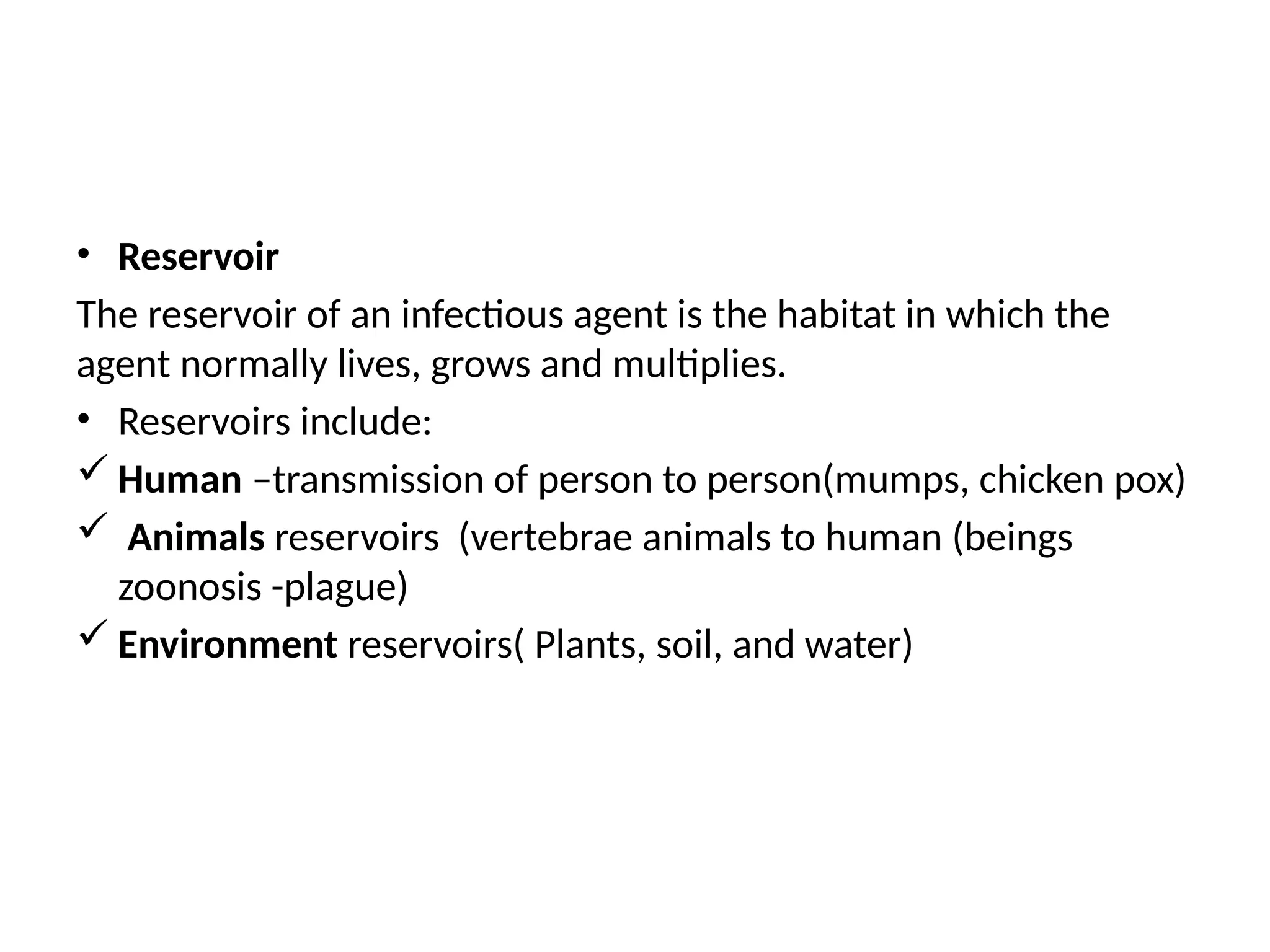 • Reservoir
The reservoir of an infectious agent is the habitat in which the
agent normally lives, grows and multiplies.
• Reservoirs include:
 Human –transmission of person to person(mumps, chicken pox)
 Animals reservoirs (vertebrae animals to human (beings
zoonosis -plague)
 Environment reservoirs( Plants, soil, and water)
 