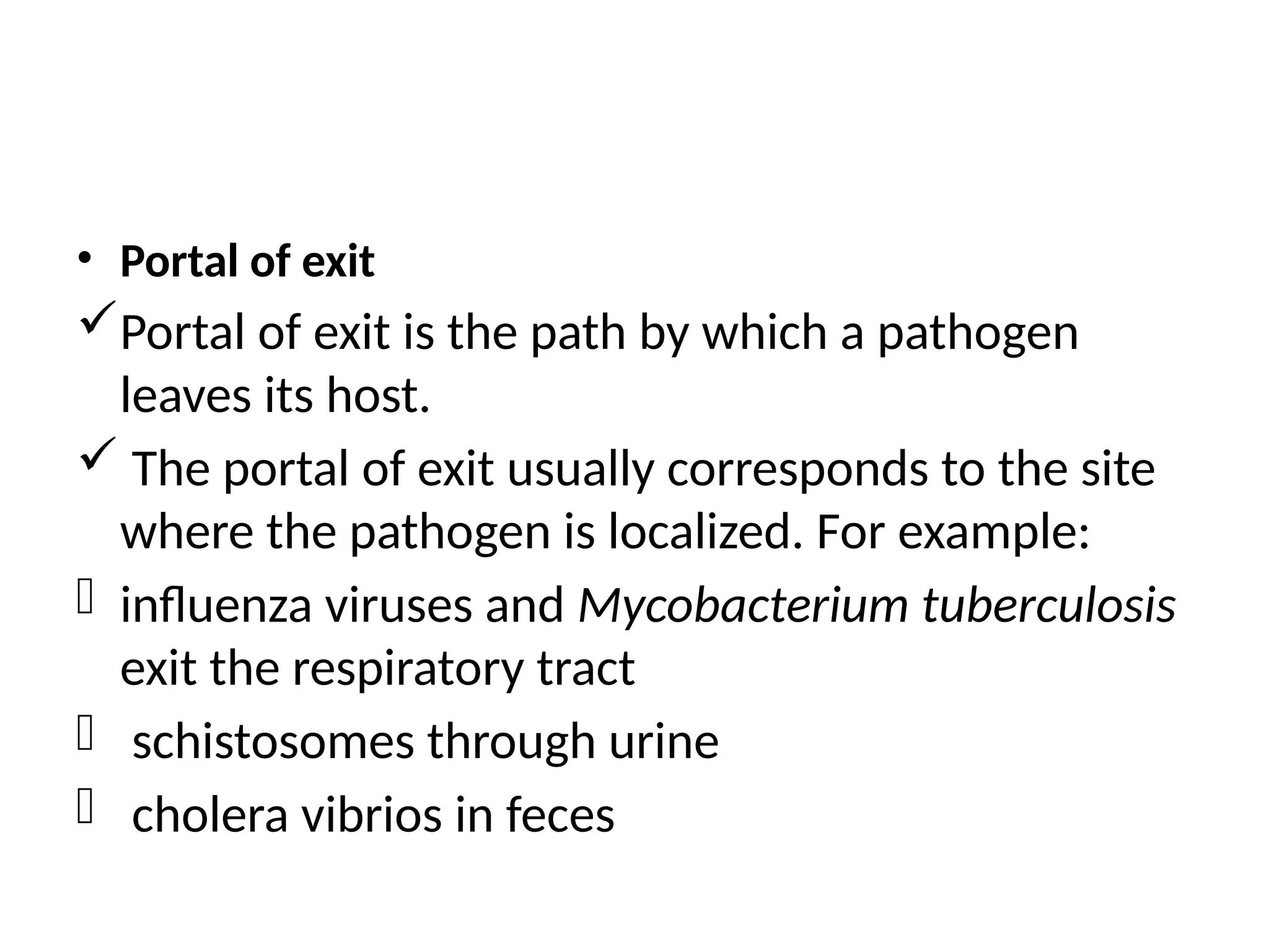 • Portal of exit
Portal of exit is the path by which a pathogen
leaves its host.
 The portal of exit usually corresponds to the site
where the pathogen is localized. For example:
- influenza viruses and Mycobacterium tuberculosis
exit the respiratory tract
- schistosomes through urine
- cholera vibrios in feces
 