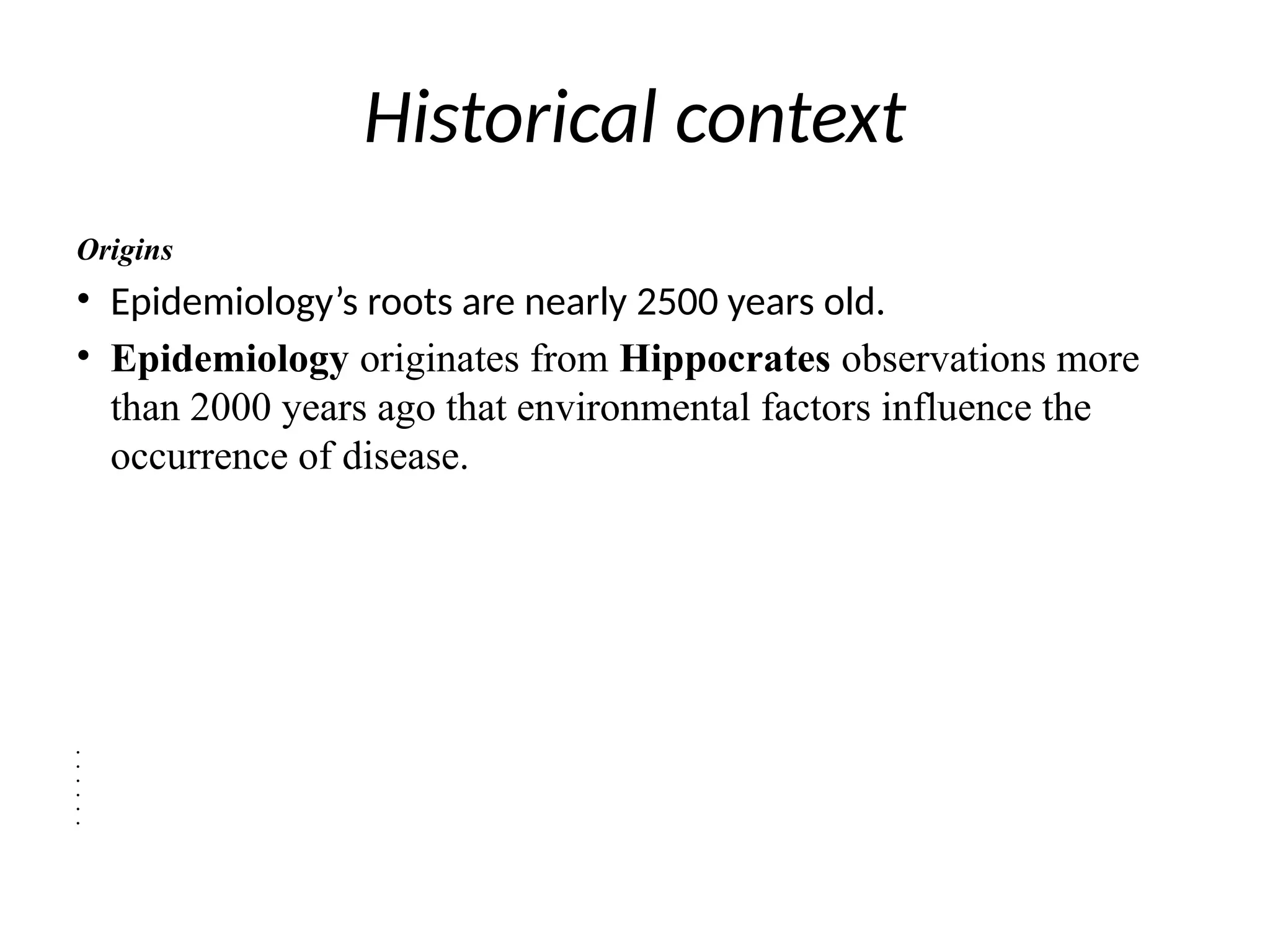 Historical context
Origins
• Epidemiology’s roots are nearly 2500 years old.
• Epidemiology originates from Hippocrates observations more
than 2000 years ago that environmental factors influence the
occurrence of disease.
•
•
•
•
•
•
 