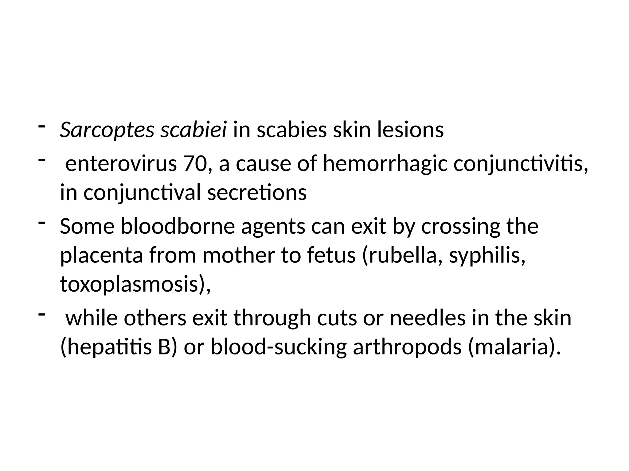 - Sarcoptes scabiei in scabies skin lesions
- enterovirus 70, a cause of hemorrhagic conjunctivitis,
in conjunctival secretions
- Some bloodborne agents can exit by crossing the
placenta from mother to fetus (rubella, syphilis,
toxoplasmosis),
- while others exit through cuts or needles in the skin
(hepatitis B) or blood-sucking arthropods (malaria).
 