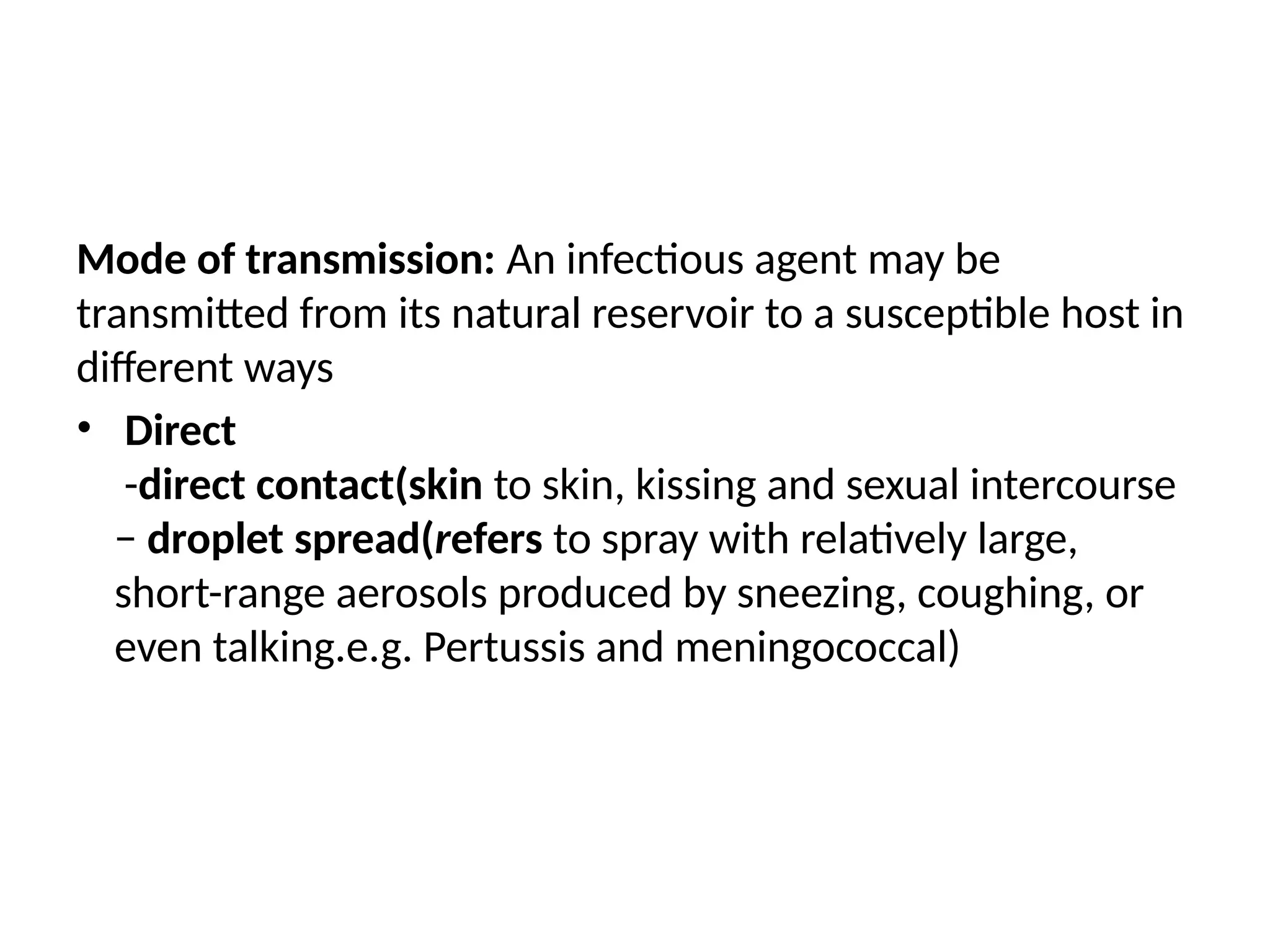 Mode of transmission: An infectious agent may be
transmitted from its natural reservoir to a susceptible host in
different ways
• Direct
-direct contact(skin to skin, kissing and sexual intercourse
− droplet spread(refers to spray with relatively large,
short-range aerosols produced by sneezing, coughing, or
even talking.e.g. Pertussis and meningococcal)
 