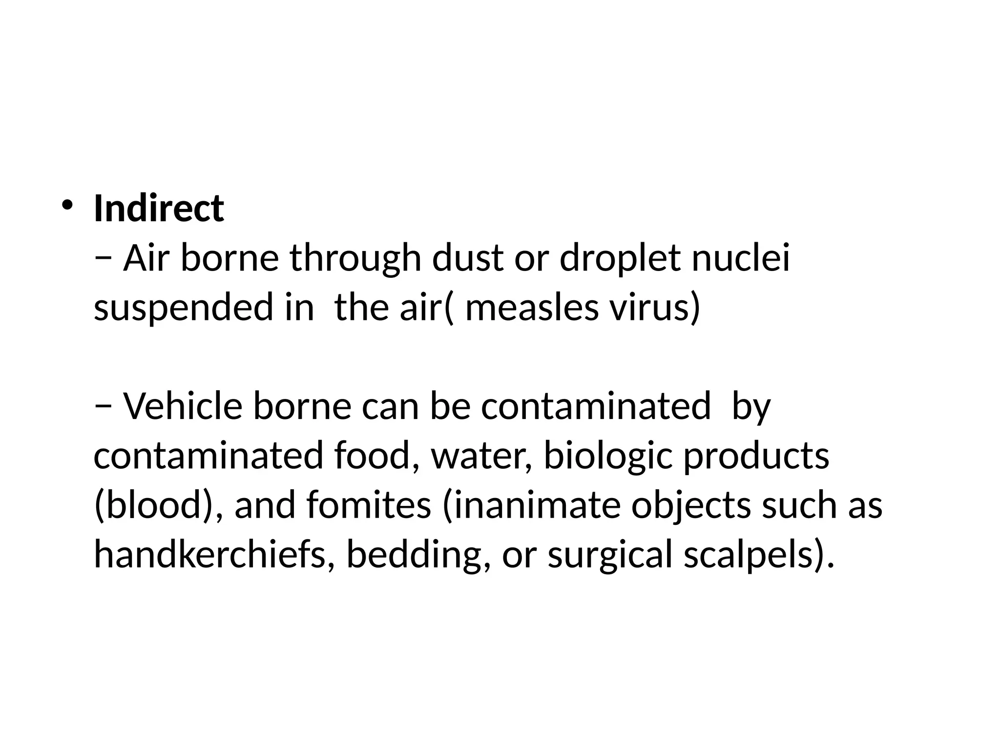 • Indirect
− Air borne through dust or droplet nuclei
suspended in the air( measles virus)
− Vehicle borne can be contaminated by
contaminated food, water, biologic products
(blood), and fomites (inanimate objects such as
handkerchiefs, bedding, or surgical scalpels).
 