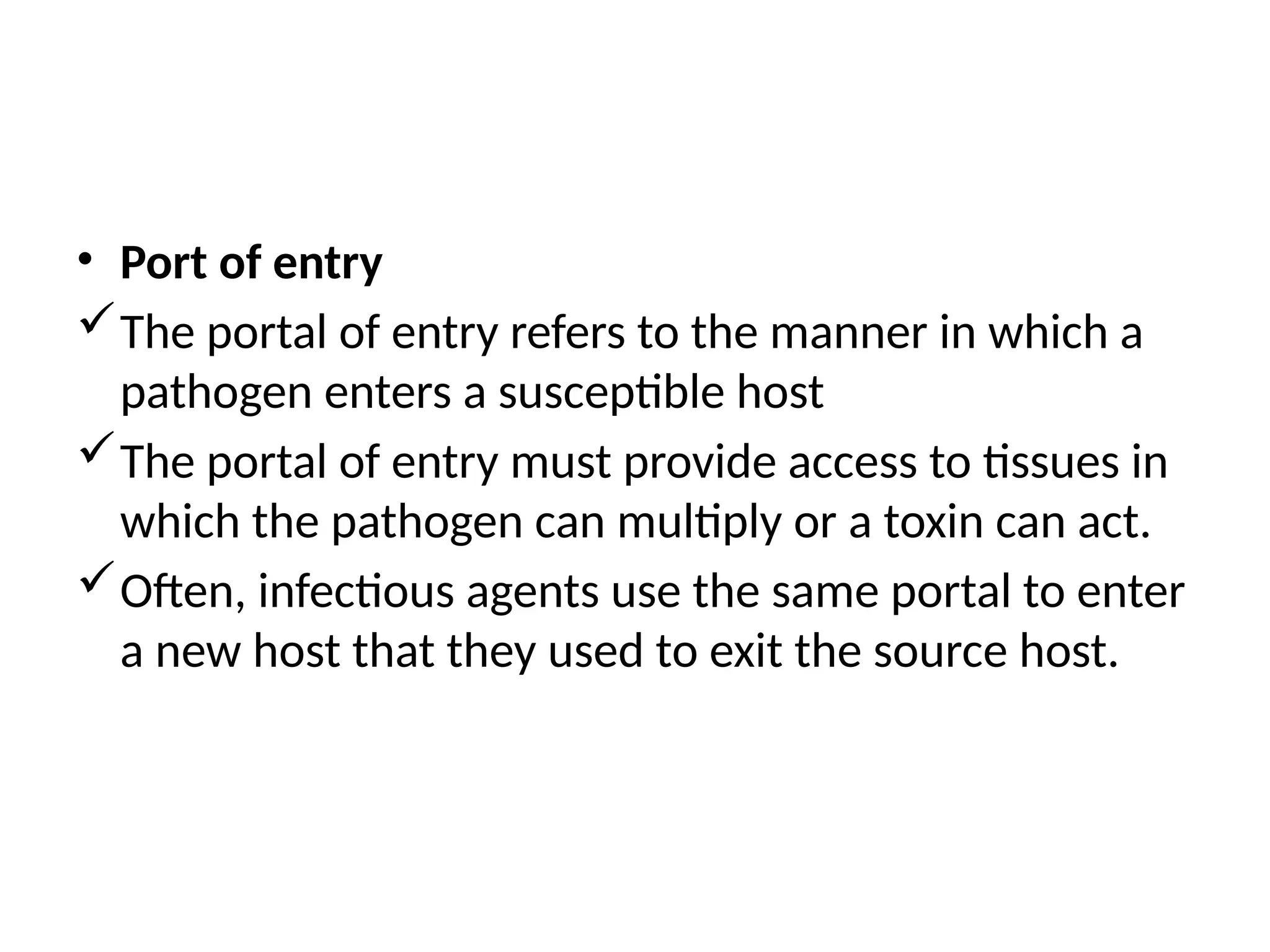 • Port of entry
The portal of entry refers to the manner in which a
pathogen enters a susceptible host
The portal of entry must provide access to tissues in
which the pathogen can multiply or a toxin can act.
Often, infectious agents use the same portal to enter
a new host that they used to exit the source host.
 