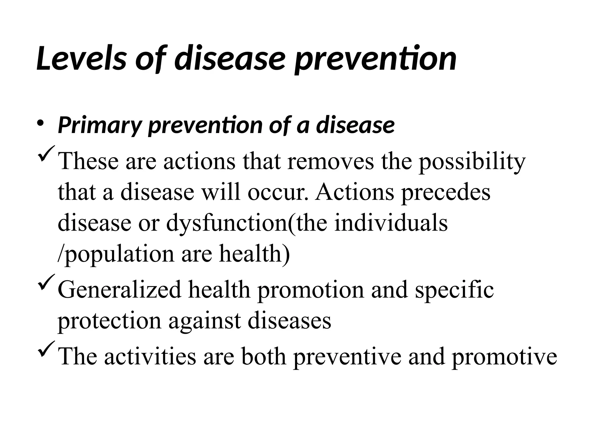 Levels of disease prevention
• Primary prevention of a disease
These are actions that removes the possibility
that a disease will occur. Actions precedes
disease or dysfunction(the individuals
/population are health)
Generalized health promotion and specific
protection against diseases
The activities are both preventive and promotive
 