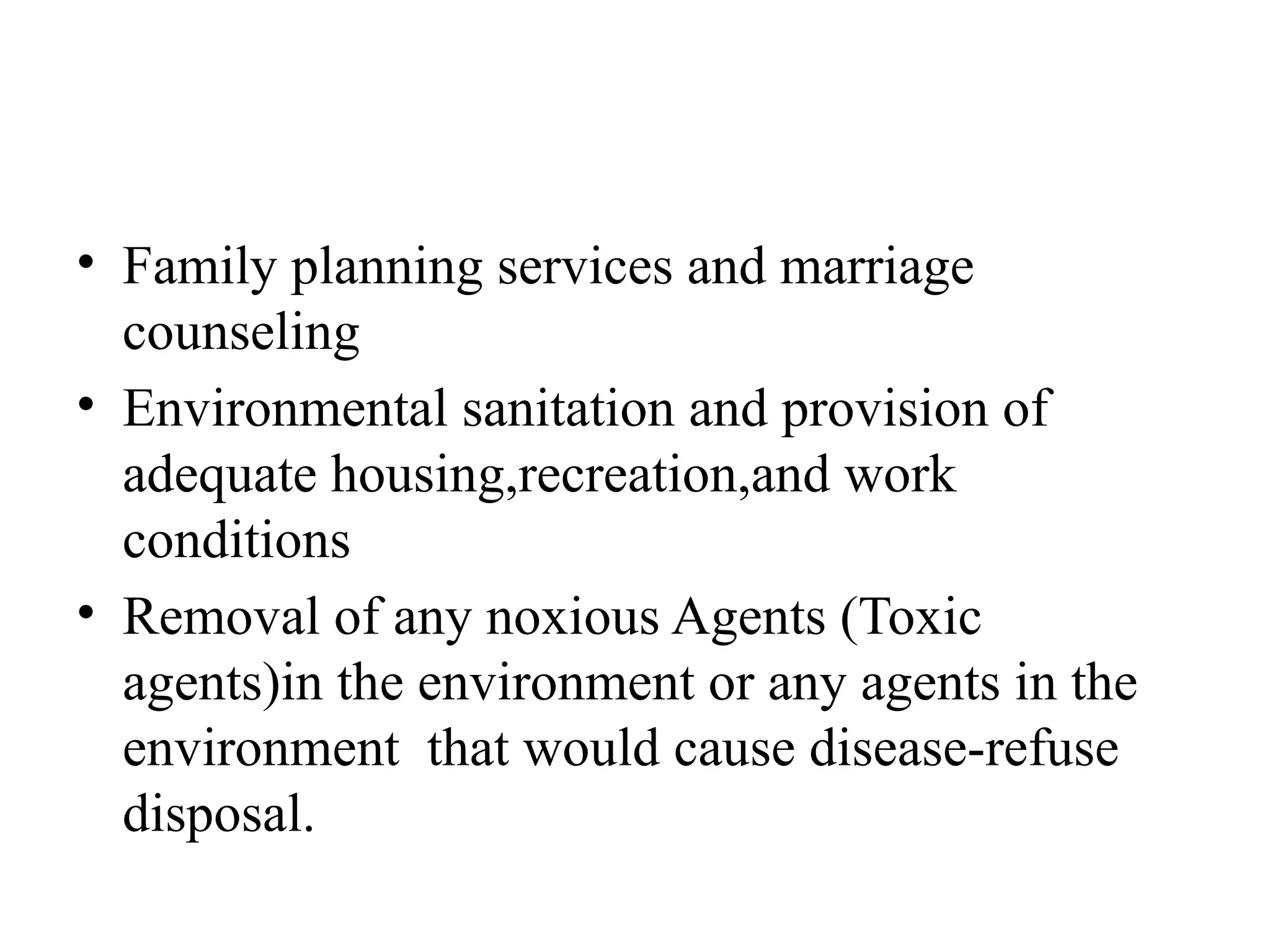 • Family planning services and marriage
counseling
• Environmental sanitation and provision of
adequate housing,recreation,and work
conditions
• Removal of any noxious Agents (Toxic
agents)in the environment or any agents in the
environment that would cause disease-refuse
disposal.
 