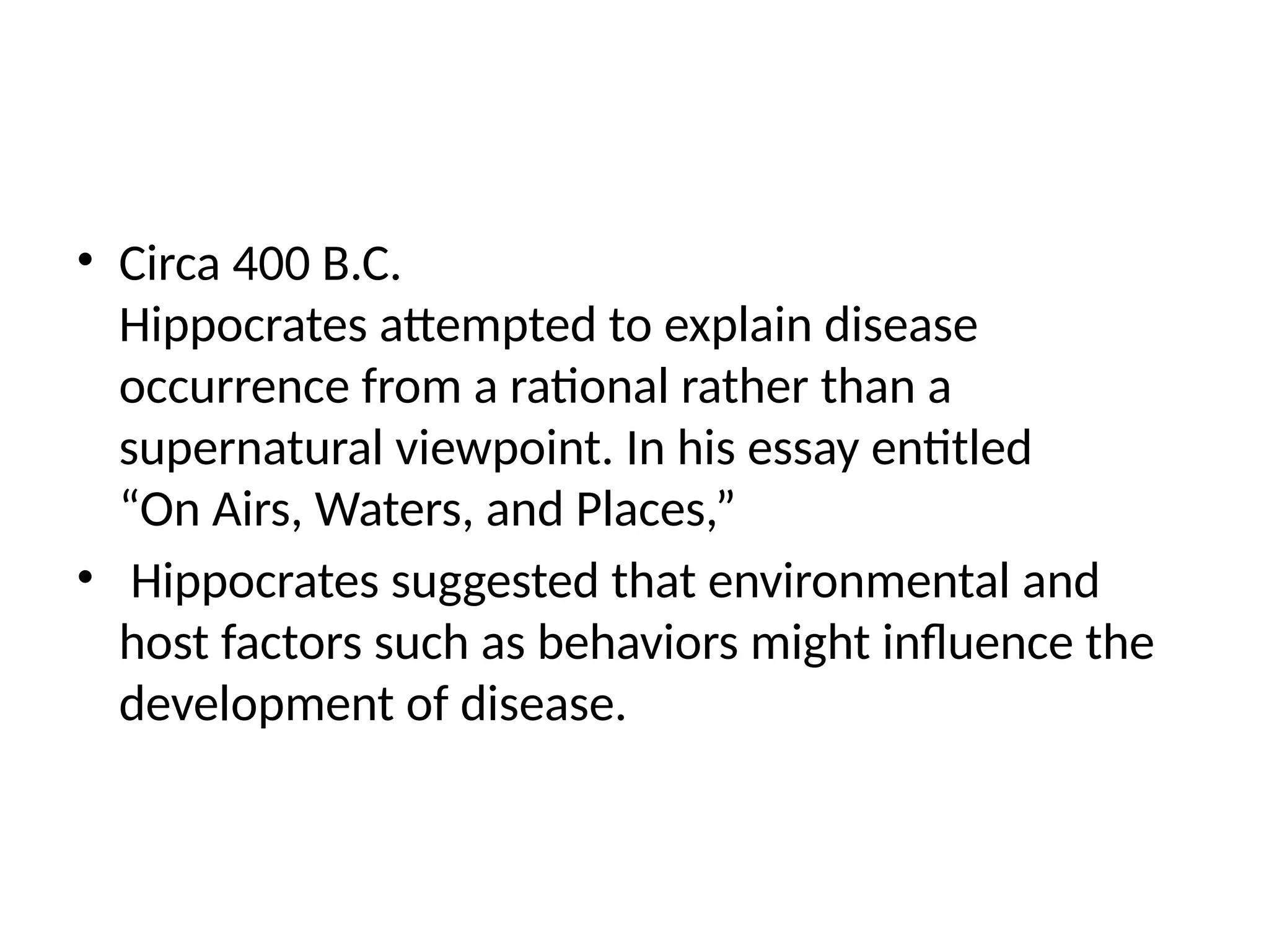 • Circa 400 B.C.
Hippocrates attempted to explain disease
occurrence from a rational rather than a
supernatural viewpoint. In his essay entitled
“On Airs, Waters, and Places,”
• Hippocrates suggested that environmental and
host factors such as behaviors might influence the
development of disease.
 