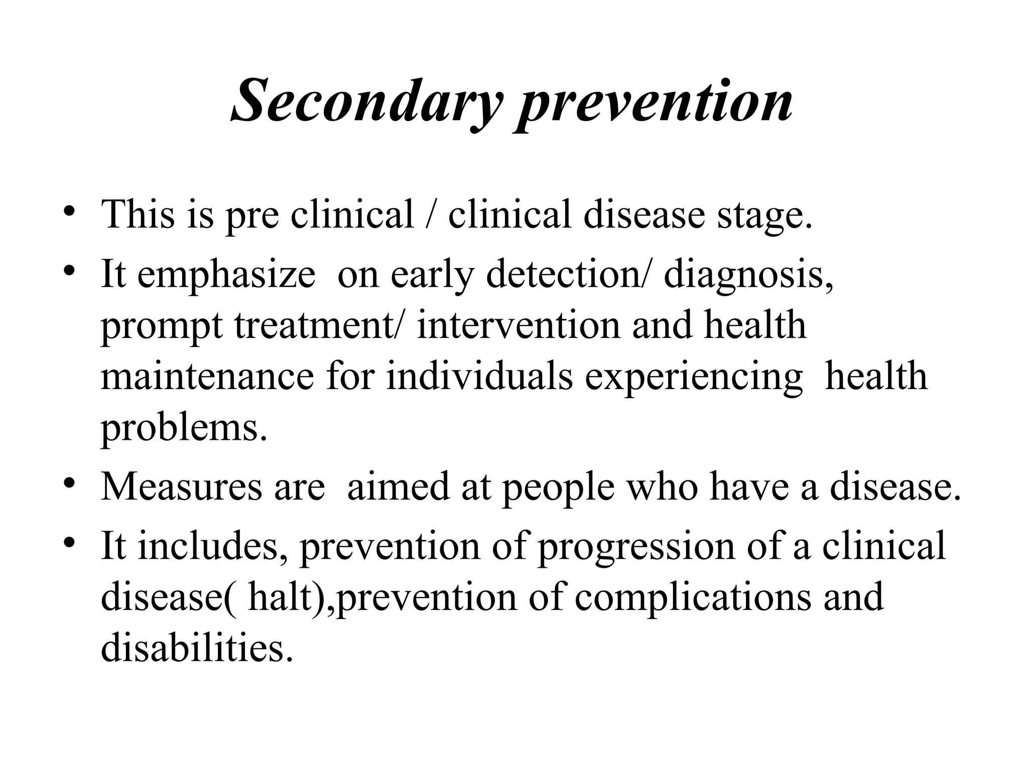 Secondary prevention
• This is pre clinical / clinical disease stage.
• It emphasize on early detection/ diagnosis,
prompt treatment/ intervention and health
maintenance for individuals experiencing health
problems.
• Measures are aimed at people who have a disease.
• It includes, prevention of progression of a clinical
disease( halt),prevention of complications and
disabilities.
 