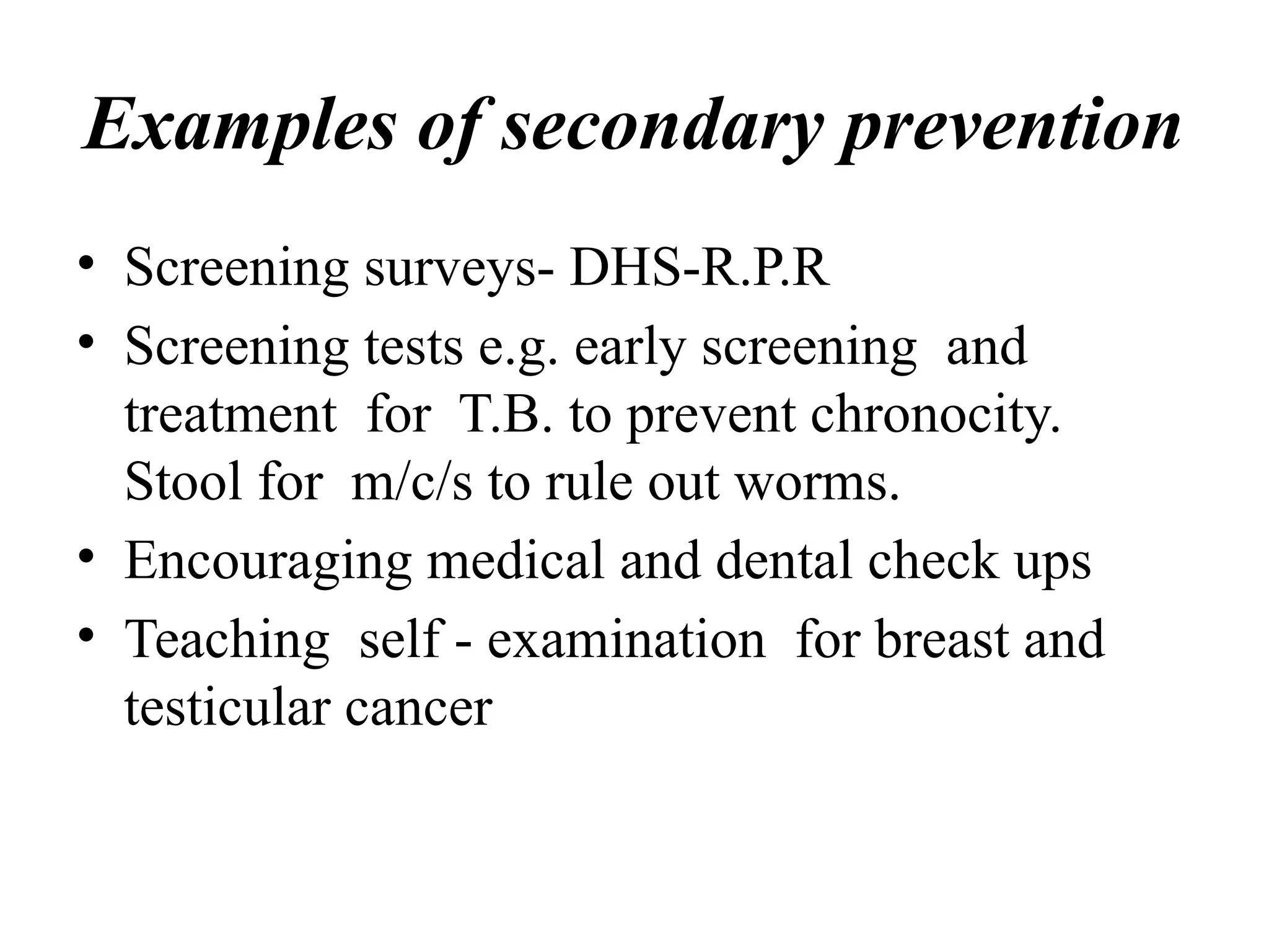 Examples of secondary prevention
• Screening surveys- DHS-R.P.R
• Screening tests e.g. early screening and
treatment for T.B. to prevent chronocity.
Stool for m/c/s to rule out worms.
• Encouraging medical and dental check ups
• Teaching self - examination for breast and
testicular cancer
 
