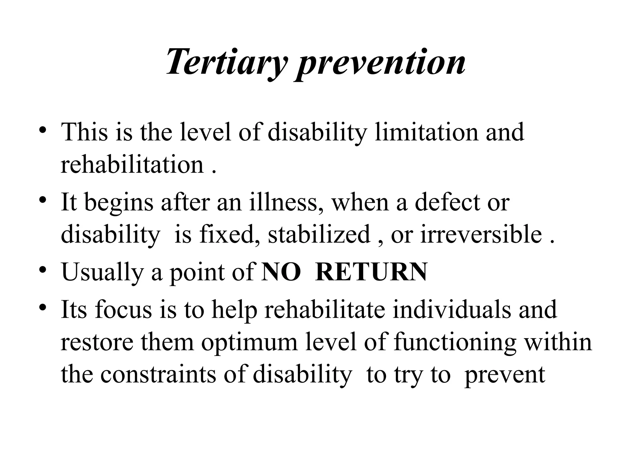 Tertiary prevention
• This is the level of disability limitation and
rehabilitation .
• It begins after an illness, when a defect or
disability is fixed, stabilized , or irreversible .
• Usually a point of NO RETURN
• Its focus is to help rehabilitate individuals and
restore them optimum level of functioning within
the constraints of disability to try to prevent
 