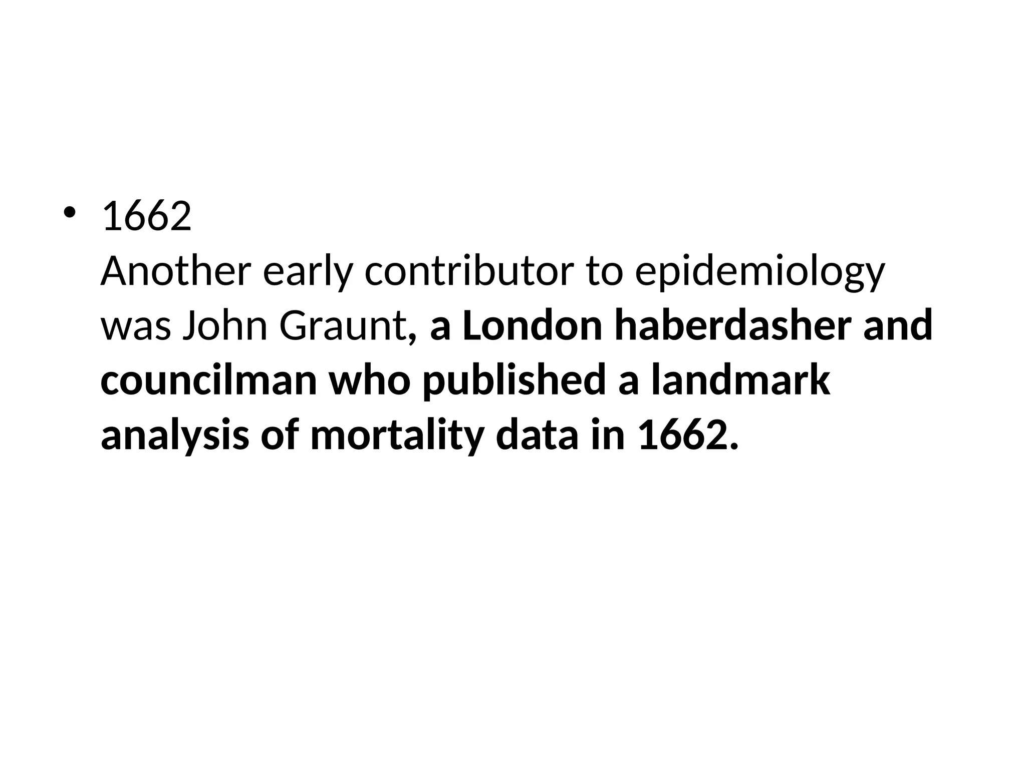 • 1662
Another early contributor to epidemiology
was John Graunt, a London haberdasher and
councilman who published a landmark
analysis of mortality data in 1662.
 