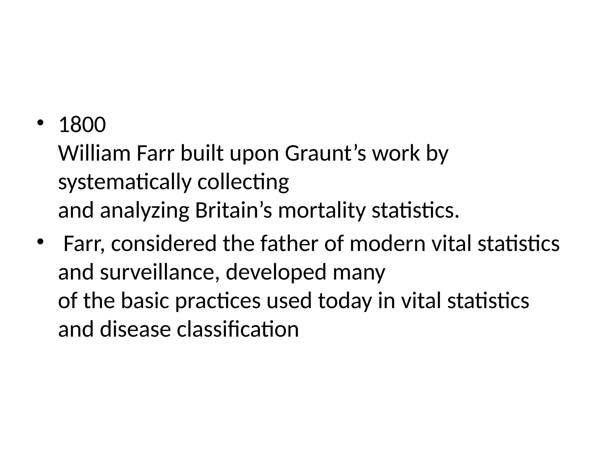 • 1800
William Farr built upon Graunt’s work by
systematically collecting
and analyzing Britain’s mortality statistics.
• Farr, considered the father of modern vital statistics
and surveillance, developed many
of the basic practices used today in vital statistics
and disease classification
 