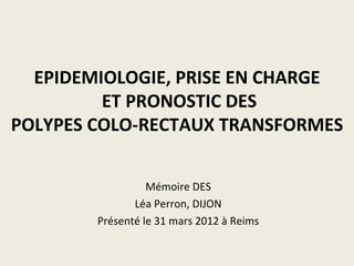 EPIDEMIOLOGIE, PRISE EN CHARGE
         ET PRONOSTIC DES
POLYPES COLO-RECTAUX TRANSFORMES


                  Mémoire DES
               Léa Perron, DIJON
        Présenté le 31 mars 2012 à Reims
 