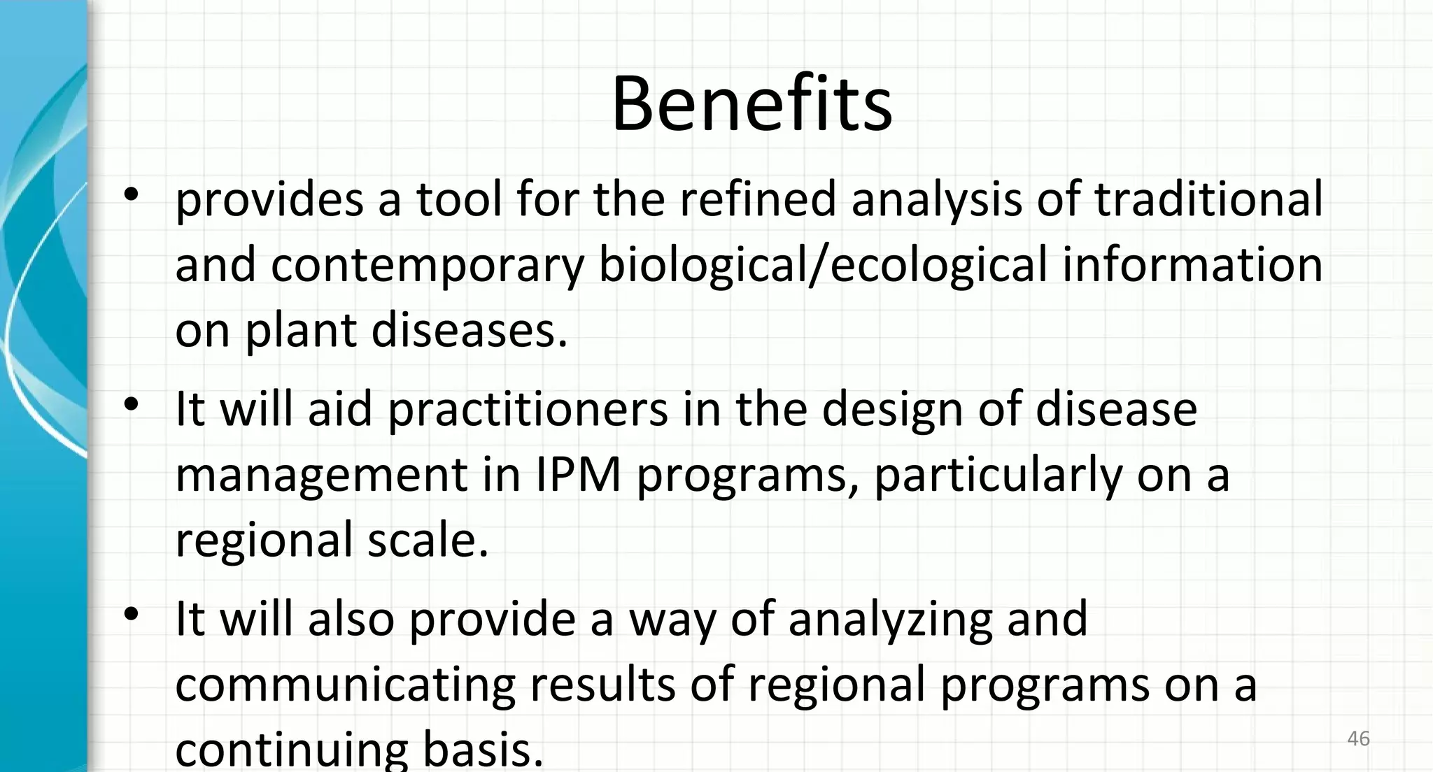 Benefits
• provides a tool for the refined analysis of traditional
and contemporary biological/ecological information
on plant diseases.
• It will aid practitioners in the design of disease
management in IPM programs, particularly on a
regional scale.
• It will also provide a way of analyzing and
communicating results of regional programs on a
continuing basis. 46
 