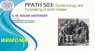 WELCOME
PPATH 503: Epidemiology and
Forecasting of plant disease
K. M. GOLAM DASTOGEER
LECTURER
DEPARTMENT OF PLANT PATHOLOGY
BANGLADESH AGRICULTURAL UNIVERSITY
 