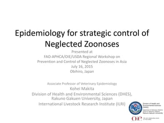 Epidemiology for strategic control of
Neglected Zoonoses
Presented at
FAO-APHCA/OIE/USDA Regional Workshop on
Prevention and Control of Neglected Zoonoses in Asia
July 16, 2015
Obihiro, Japan
Associate Professor of Veterinary Epidemiology
Kohei Makita
Division of Health and Environmental Sciences (DHES),
Rakuno Gakuen University, Japan
International Livestock Research Institute (ILRI)
 