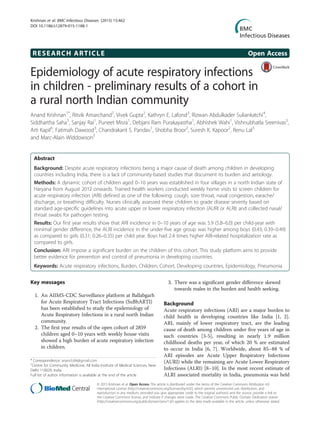RESEARCH ARTICLE Open Access
Epidemiology of acute respiratory infections
in children - preliminary results of a cohort in
a rural north Indian community
Anand Krishnan1*
, Ritvik Amarchand2
, Vivek Gupta2
, Kathryn E. Lafond3
, Rizwan Abdulkader Suliankatchi4
,
Siddhartha Saha3
, Sanjay Rai1
, Puneet Misra1
, Debjani Ram Purakayastha1
, Abhishek Wahi1
, Vishnubhatla Sreenivas5
,
Arti Kapil6
, Fatimah Dawood3
, Chandrakant S. Pandav1
, Shobha Broor2
, Suresh K. Kapoor2
, Renu Lal3
and Marc-Alain Widdowson3
Abstract
Background: Despite acute respiratory infections being a major cause of death among children in developing
countries including India, there is a lack of community-based studies that document its burden and aetiology.
Methods: A dynamic cohort of children aged 0–10 years was established in four villages in a north Indian state of
Haryana from August 2012 onwards. Trained health workers conducted weekly home visits to screen children for
acute respiratory infection (ARI) defined as one of the following: cough, sore throat, nasal congestion, earache/
discharge, or breathing difficulty. Nurses clinically assessed these children to grade disease severity based on
standard age-specific guidelines into acute upper or lower respiratory infection (AURI or ALRI) and collected nasal/
throat swabs for pathogen testing.
Results: Our first year results show that ARI incidence in 0–10 years of age was 5.9 (5.8–6.0) per child-year with
minimal gender difference, the ALRI incidence in the under-five age group was higher among boys (0.43; 0.39–0.49)
as compared to girls (0.31; 0.26–0.35) per child year. Boys had 2.4 times higher ARI-related hospitalization rate as
compared to girls.
Conclusion: ARI impose a significant burden on the children of this cohort. This study platform aims to provide
better evidence for prevention and control of pneumonia in developing countries.
Keywords: Acute respiratory infections, Burden, Children, Cohort, Developing countries, Epidemiology, Pneumonia
Key messages
1. An AIIMS-CDC Surveillance platform at Ballabgarh
for Acute Respiratory Tract Infections (SuBhARTI)
has been established to study the epidemiology of
Acute Respiratory Infections in a rural north Indian
community.
2. The first year results of the open cohort of 2859
children aged 0–10 years with weekly house visits
showed a high burden of acute respiratory infection
in children.
3. There was a significant gender difference skewed
towards males in the burden and health seeking.
Background
Acute respiratory infections (ARI) are a major burden to
child health in developing countries like India [1, 2].
ARI, mainly of lower respiratory tract, are the leading
cause of death among children under five years of age in
such countries [3-5], resulting in nearly 1.9 million
childhood deaths per year, of which 20 % are estimated
to occur in India [6, 7]. Worldwide, about 85–88 % of
ARI episodes are Acute Upper Respiratory Infections
(AURI) while the remaining are Acute Lower Respiratory
Infections (ALRI) [8–10]. In the most recent estimate of
ALRI associated mortality in India, pneumonia was held
* Correspondence: anand.drk@gmail.com
1
Centre for Community Medicine, All India Institute of Medical Sciences, New
Delhi 110029, India
Full list of author information is available at the end of the article
© 2015 Krishnan et al. Open Access This article is distributed under the terms of the Creative Commons Attribution 4.0
International License (http://creativecommons.org/licenses/by/4.0/), which permits unrestricted use, distribution, and
reproduction in any medium, provided you give appropriate credit to the original author(s) and the source, provide a link to
the Creative Commons license, and indicate if changes were made. The Creative Commons Public Domain Dedication waiver
(http://creativecommons.org/publicdomain/zero/1.0/) applies to the data made available in this article, unless otherwise stated.
Krishnan et al. BMC Infectious Diseases (2015) 15:462
DOI 10.1186/s12879-015-1188-1
 
