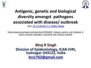 Antigenic, genetic and biological
diversity amongst pathogens
associated with disease/ outbreak
DOI: 10.13140/RG.2.2.19800.26884
https://www.researchgate.net/publication/372656607_Antigenic_genetic_and_biological_d
iversity_amongst_pathogens_associated_with_disease_outbreak
Bhoj R Singh
Division of Epidemiology, ICAR-IVRI,
Izatnagar-243122, India
brs1762@gmail.com
 