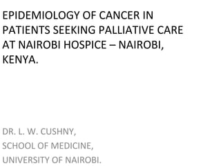 EPIDEMIOLOGY OF CANCER IN 
PATIENTS SEEKING PALLIATIVE CARE 
AT NAIROBI HOSPICE – NAIROBI, 
KENYA. 
DR. L. W. CUSHNY, 
SCHOOL OF MEDICINE, 
UNIVERSITY OF NAIROBI. 
 