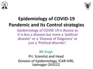 Epidemiology of COVID-19
Pandemic and its Control strategies
Epidemiology of COVID-19 is illusive as
it is less a disease but more a ‘political
disaster’ or a ‘Disease of Diagnosis’ or
just a ‘Political disorder’.
BR Singh
Pri. Scientist and Head
Division of Epidemiology, ICAR-IVRI,
Izatnagar-243122
 