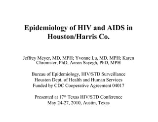 Epidemiology of HIV and AIDS in
      Houston/Harris Co.

Jeffrey Meyer, MD, MPH; Yvonne Lu, MD, MPH; Karen
       Chronister, PhD, Aaron Sayegh, PhD, MPH

   Bureau of Epidemiology, HIV/STD Surveillance
    Houston Dept. of Health and Human Services
   Funded by CDC Cooperative Agreement 04017

     Presented at 17th Texas HIV/STD Conference
           May 24-27, 2010, Austin, Texas
 