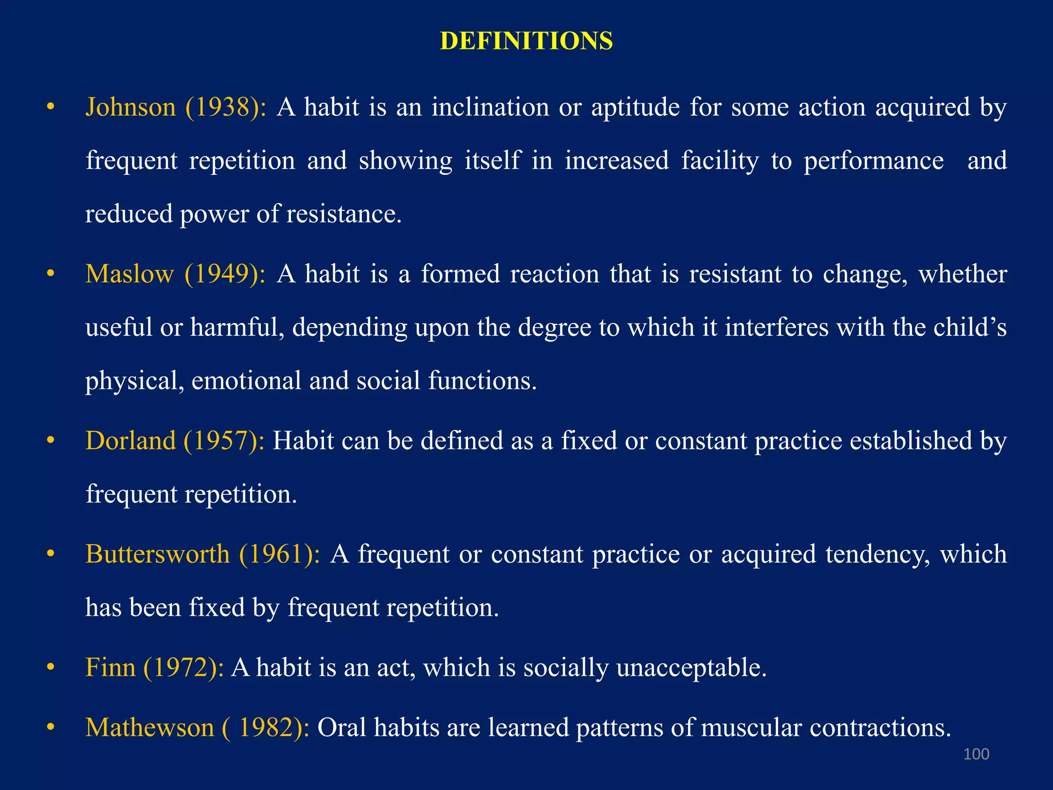DEFINITIONS
• Johnson (1938): A habit is an inclination or aptitude for some action acquired by
frequent repetition and showing itself in increased facility to performance and
reduced power of resistance.
• Maslow (1949): A habit is a formed reaction that is resistant to change, whether
useful or harmful, depending upon the degree to which it interferes with the child’s
physical, emotional and social functions.
• Dorland (1957): Habit can be defined as a fixed or constant practice established by
frequent repetition.
• Buttersworth (1961): A frequent or constant practice or acquired tendency, which
has been fixed by frequent repetition.
• Finn (1972): A habit is an act, which is socially unacceptable.
• Mathewson ( 1982): Oral habits are learned patterns of muscular contractions.
100
 