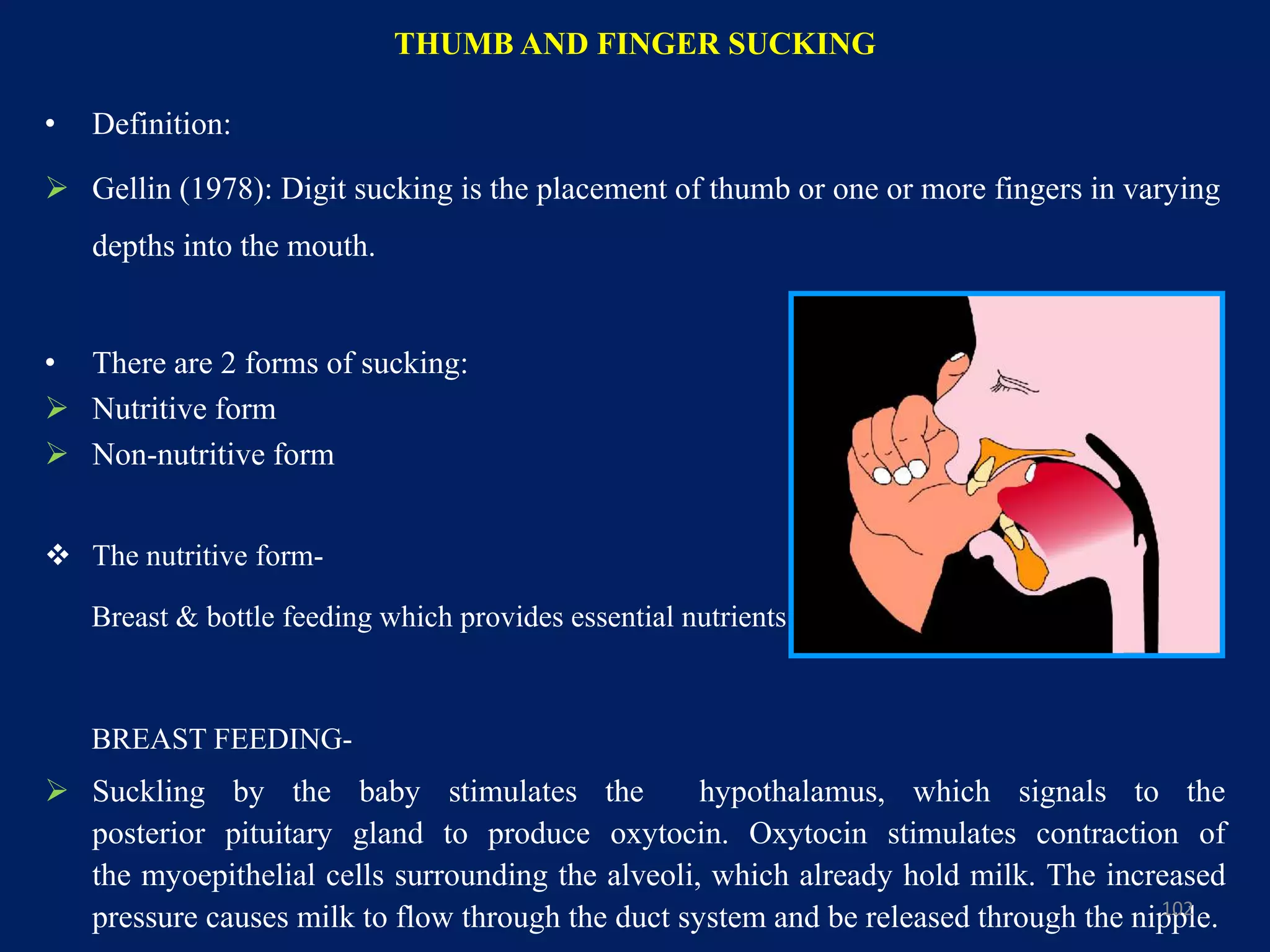 THUMB AND FINGER SUCKING
• Definition:
 Gellin (1978): Digit sucking is the placement of thumb or one or more fingers in varying
depths into the mouth.
• There are 2 forms of sucking:
 Nutritive form
 Non-nutritive form
 The nutritive form-
Breast & bottle feeding which provides essential nutrients.
BREAST FEEDING-
 Suckling by the baby stimulates the hypothalamus, which signals to the
posterior pituitary gland to produce oxytocin. Oxytocin stimulates contraction of
the myoepithelial cells surrounding the alveoli, which already hold milk. The increased
pressure causes milk to flow through the duct system and be released through the nipple.102
 