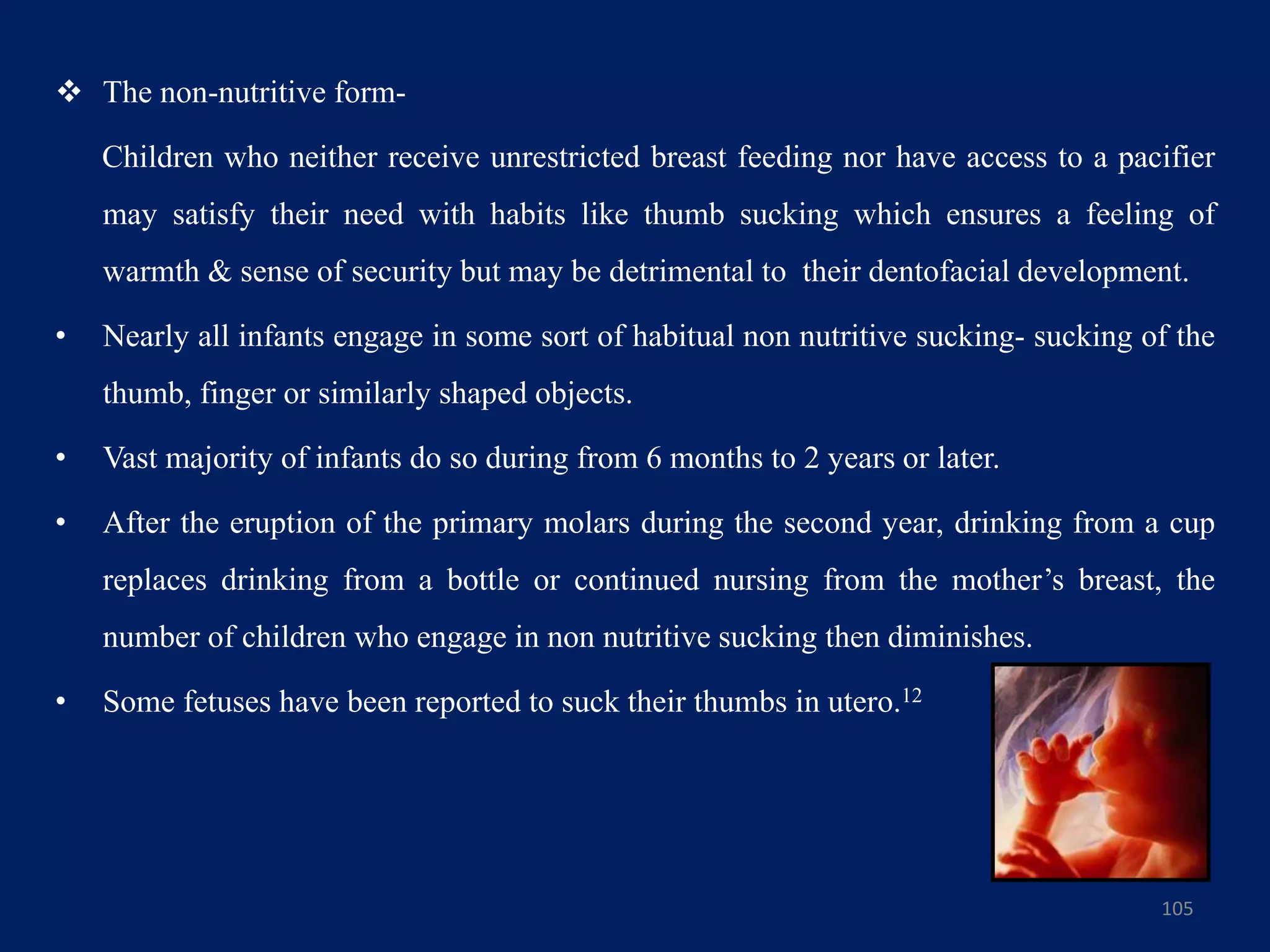  The non-nutritive form-
Children who neither receive unrestricted breast feeding nor have access to a pacifier
may satisfy their need with habits like thumb sucking which ensures a feeling of
warmth & sense of security but may be detrimental to their dentofacial development.
• Nearly all infants engage in some sort of habitual non nutritive sucking- sucking of the
thumb, finger or similarly shaped objects.
• Vast majority of infants do so during from 6 months to 2 years or later.
• After the eruption of the primary molars during the second year, drinking from a cup
replaces drinking from a bottle or continued nursing from the mother’s breast, the
number of children who engage in non nutritive sucking then diminishes.
• Some fetuses have been reported to suck their thumbs in utero.12
105
 