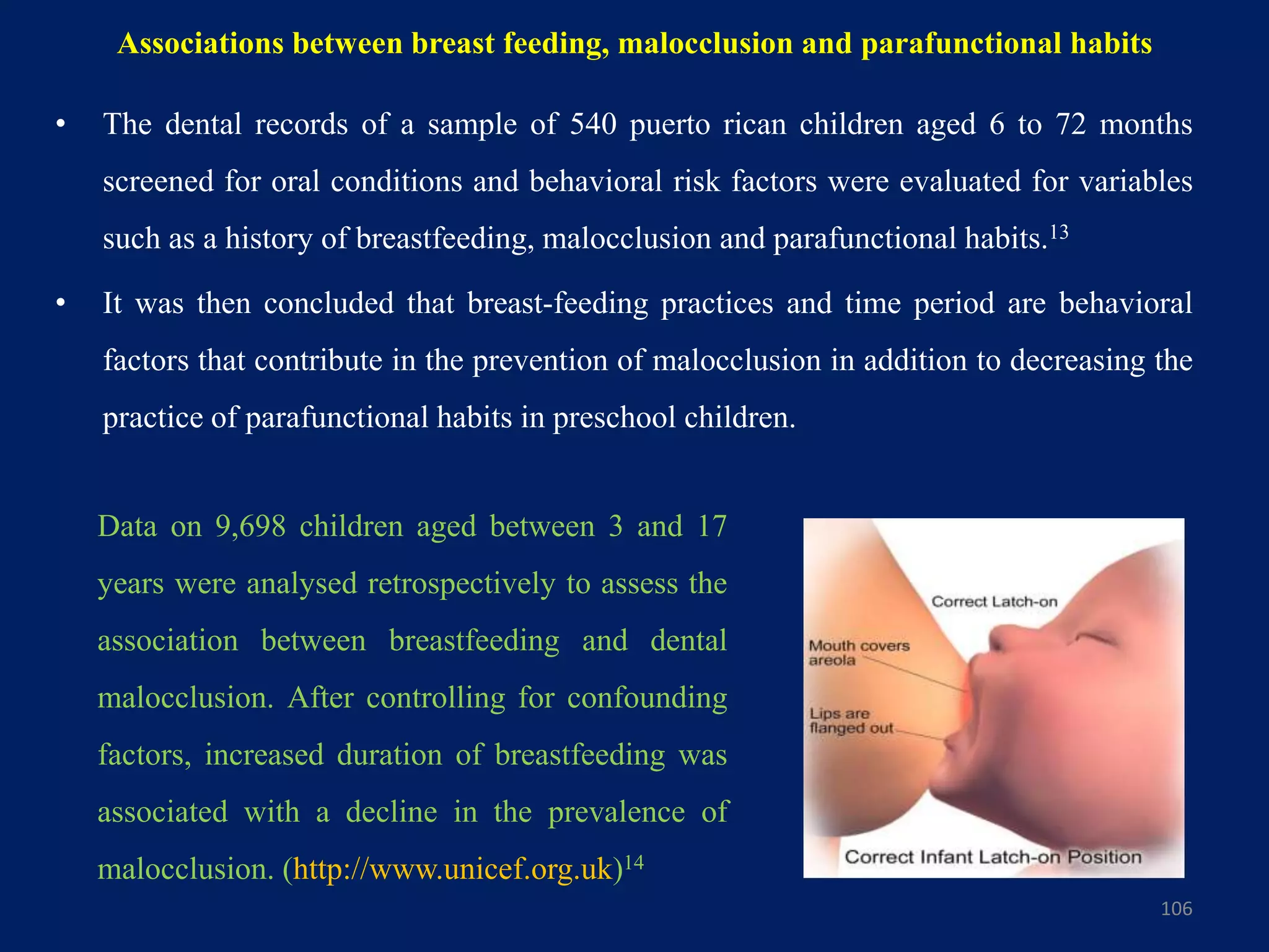 Associations between breast feeding, malocclusion and parafunctional habits
• The dental records of a sample of 540 puerto rican children aged 6 to 72 months
screened for oral conditions and behavioral risk factors were evaluated for variables
such as a history of breastfeeding, malocclusion and parafunctional habits.13
• It was then concluded that breast-feeding practices and time period are behavioral
factors that contribute in the prevention of malocclusion in addition to decreasing the
practice of parafunctional habits in preschool children.
106
Data on 9,698 children aged between 3 and 17
years were analysed retrospectively to assess the
association between breastfeeding and dental
malocclusion. After controlling for confounding
factors, increased duration of breastfeeding was
associated with a decline in the prevalence of
malocclusion. (http://www.unicef.org.uk)14
 