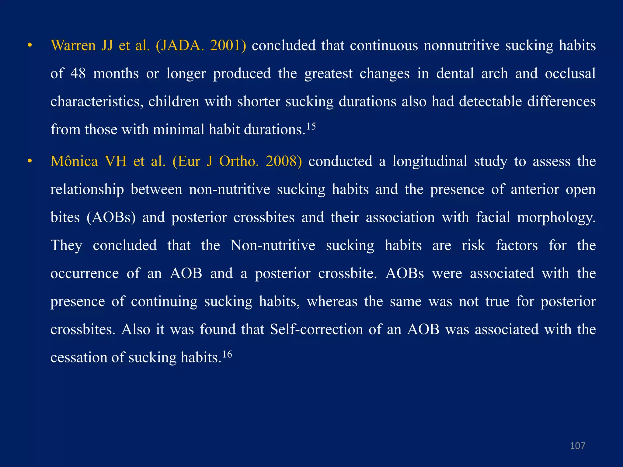 • Warren JJ et al. (JADA. 2001) concluded that continuous nonnutritive sucking habits
of 48 months or longer produced the greatest changes in dental arch and occlusal
characteristics, children with shorter sucking durations also had detectable differences
from those with minimal habit durations.15
• Mônica VH et al. (Eur J Ortho. 2008) conducted a longitudinal study to assess the
relationship between non-nutritive sucking habits and the presence of anterior open
bites (AOBs) and posterior crossbites and their association with facial morphology.
They concluded that the Non-nutritive sucking habits are risk factors for the
occurrence of an AOB and a posterior crossbite. AOBs were associated with the
presence of continuing sucking habits, whereas the same was not true for posterior
crossbites. Also it was found that Self-correction of an AOB was associated with the
cessation of sucking habits.16
107
 