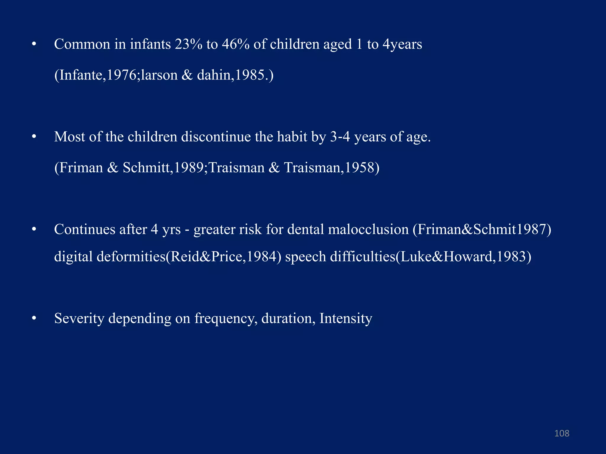 • Common in infants 23% to 46% of children aged 1 to 4years
(Infante,1976;larson & dahin,1985.)
• Most of the children discontinue the habit by 3‐4 years of age.
(Friman & Schmitt,1989;Traisman & Traisman,1958)
• Continues after 4 yrs ‐ greater risk for dental malocclusion (Friman&Schmit1987)
digital deformities(Reid&Price,1984) speech difficulties(Luke&Howard,1983)
• Severity depending on frequency, duration, Intensity
108
 
