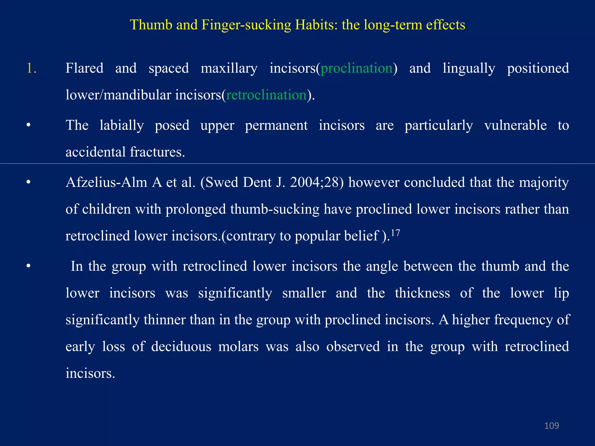 Thumb and Finger-sucking Habits: the long-term effects
1. Flared and spaced maxillary incisors(proclination) and lingually positioned
lower/mandibular incisors(retroclination).
• The labially posed upper permanent incisors are particularly vulnerable to
accidental fractures.
• Afzelius-Alm A et al. (Swed Dent J. 2004;28) however concluded that the majority
of children with prolonged thumb-sucking have proclined lower incisors rather than
retroclined lower incisors.(contrary to popular belief ).17
• In the group with retroclined lower incisors the angle between the thumb and the
lower incisors was significantly smaller and the thickness of the lower lip
significantly thinner than in the group with proclined incisors. A higher frequency of
early loss of deciduous molars was also observed in the group with retroclined
incisors.
109
 