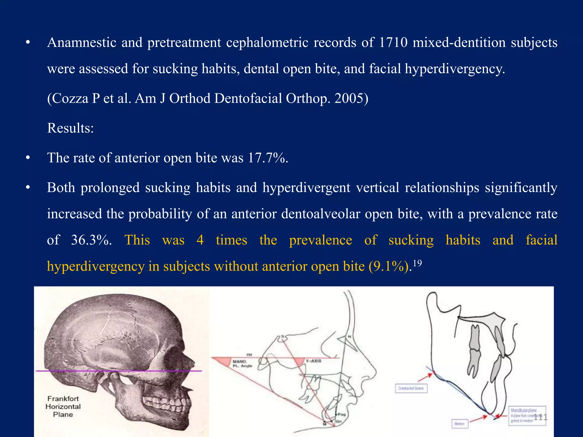 • Anamnestic and pretreatment cephalometric records of 1710 mixed-dentition subjects
were assessed for sucking habits, dental open bite, and facial hyperdivergency.
(Cozza P et al. Am J Orthod Dentofacial Orthop. 2005)
Results:
• The rate of anterior open bite was 17.7%.
• Both prolonged sucking habits and hyperdivergent vertical relationships significantly
increased the probability of an anterior dentoalveolar open bite, with a prevalence rate
of 36.3%. This was 4 times the prevalence of sucking habits and facial
hyperdivergency in subjects without anterior open bite (9.1%).19
111
 