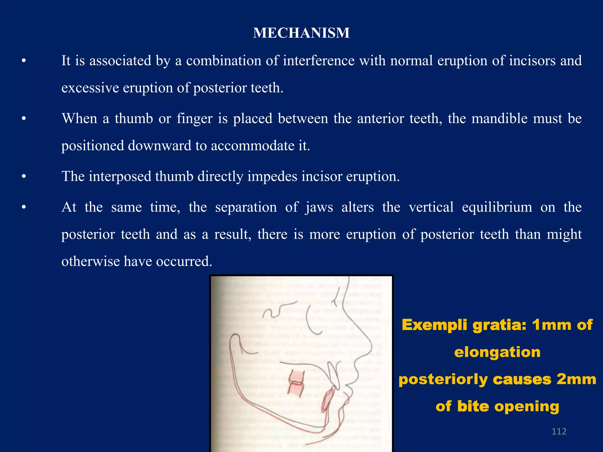 MECHANISM
• It is associated by a combination of interference with normal eruption of incisors and
excessive eruption of posterior teeth.
• When a thumb or finger is placed between the anterior teeth, the mandible must be
positioned downward to accommodate it.
• The interposed thumb directly impedes incisor eruption.
• At the same time, the separation of jaws alters the vertical equilibrium on the
posterior teeth and as a result, there is more eruption of posterior teeth than might
otherwise have occurred.
112
Exempli gratia: 1mm of
elongation
posteriorly causes 2mm
of bite opening
 