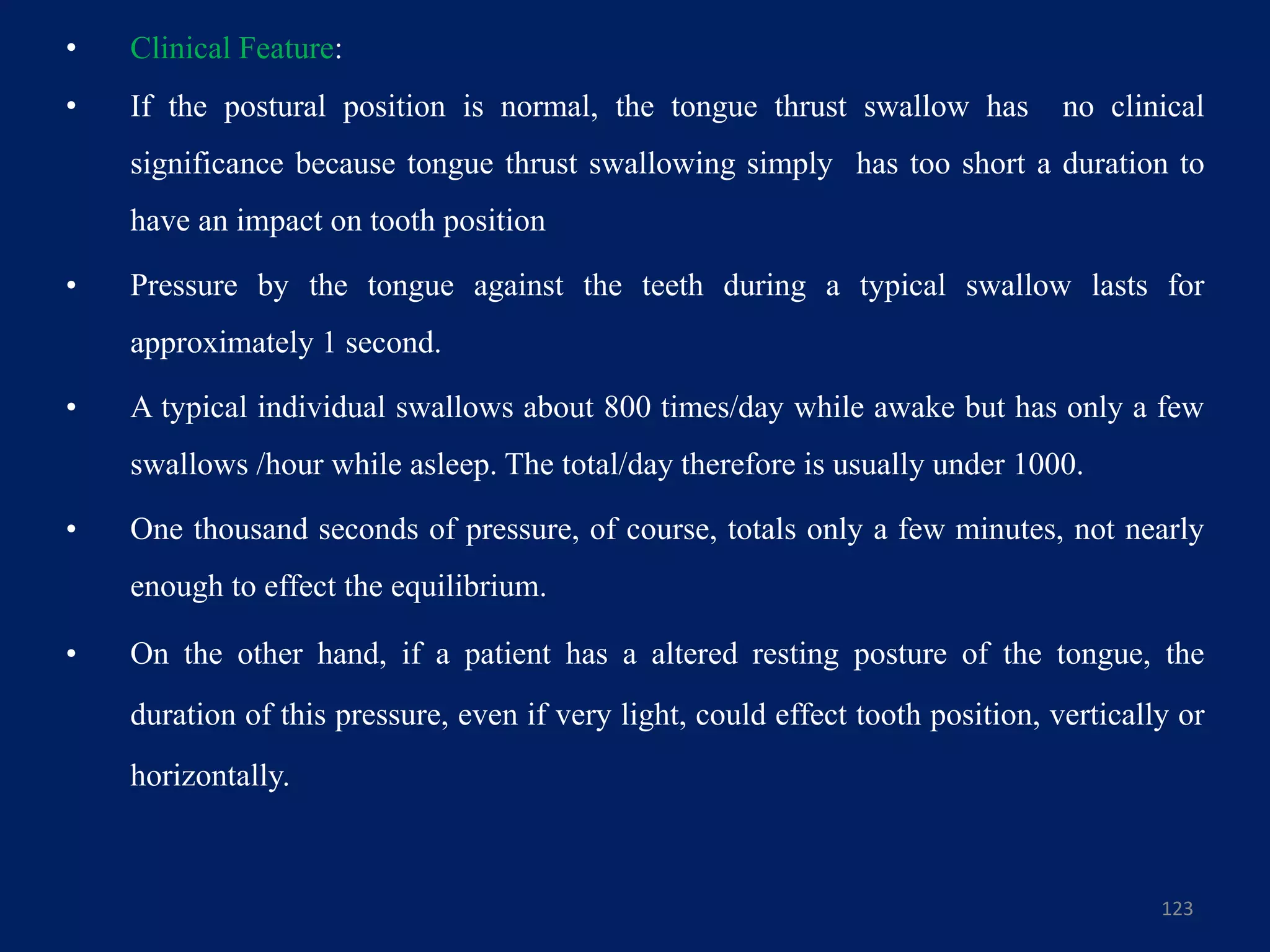• Clinical Feature:
• If the postural position is normal, the tongue thrust swallow has no clinical
significance because tongue thrust swallowing simply has too short a duration to
have an impact on tooth position
• Pressure by the tongue against the teeth during a typical swallow lasts for
approximately 1 second.
• A typical individual swallows about 800 times/day while awake but has only a few
swallows /hour while asleep. The total/day therefore is usually under 1000.
• One thousand seconds of pressure, of course, totals only a few minutes, not nearly
enough to effect the equilibrium.
• On the other hand, if a patient has a altered resting posture of the tongue, the
duration of this pressure, even if very light, could effect tooth position, vertically or
horizontally.
123
 