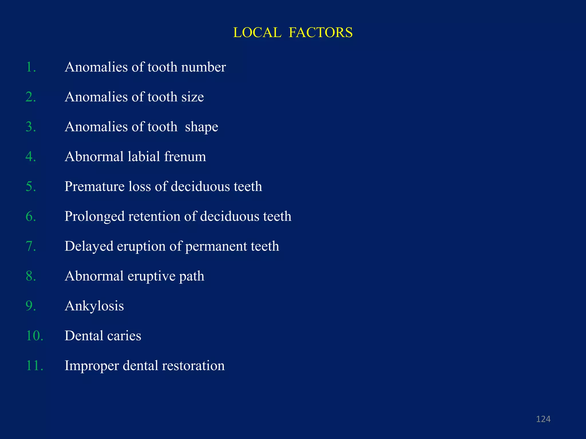 LOCAL FACTORS
124
1. Anomalies of tooth number
2. Anomalies of tooth size
3. Anomalies of tooth shape
4. Abnormal labial frenum
5. Premature loss of deciduous teeth
6. Prolonged retention of deciduous teeth
7. Delayed eruption of permanent teeth
8. Abnormal eruptive path
9. Ankylosis
10. Dental caries
11. Improper dental restoration
 