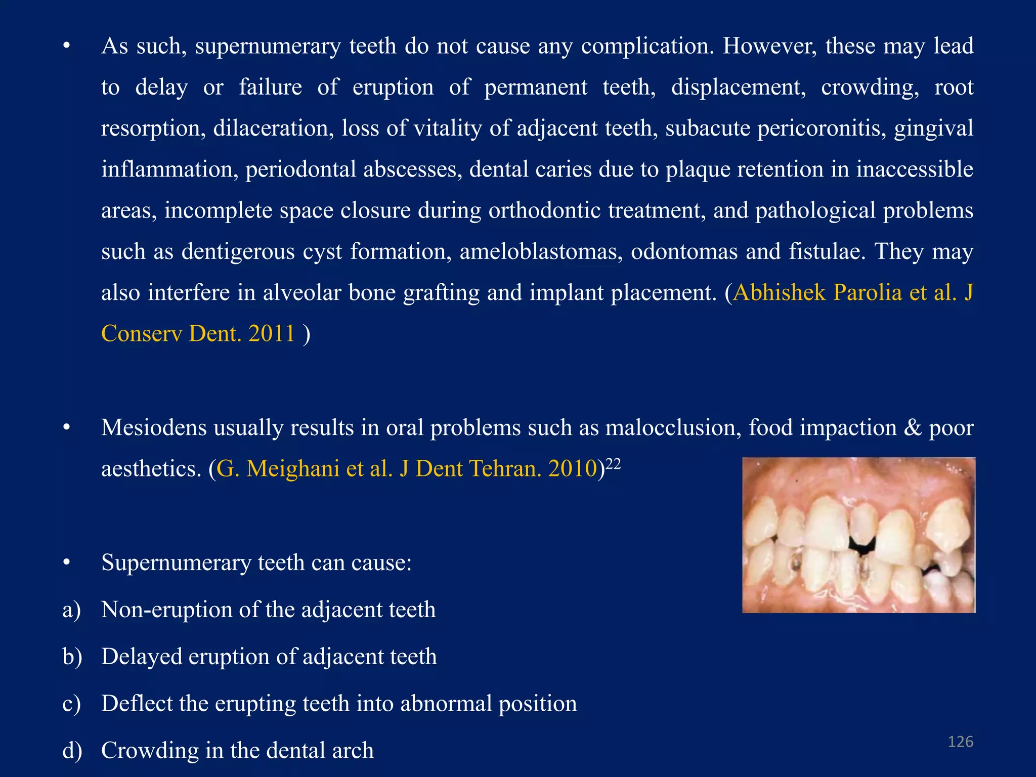 • As such, supernumerary teeth do not cause any complication. However, these may lead
to delay or failure of eruption of permanent teeth, displacement, crowding, root
resorption, dilaceration, loss of vitality of adjacent teeth, subacute pericoronitis, gingival
inflammation, periodontal abscesses, dental caries due to plaque retention in inaccessible
areas, incomplete space closure during orthodontic treatment, and pathological problems
such as dentigerous cyst formation, ameloblastomas, odontomas and fistulae. They may
also interfere in alveolar bone grafting and implant placement. (Abhishek Parolia et al. J
Conserv Dent. 2011 )
• Mesiodens usually results in oral problems such as malocclusion, food impaction & poor
aesthetics. (G. Meighani et al. J Dent Tehran. 2010)22
• Supernumerary teeth can cause:
a) Non-eruption of the adjacent teeth
b) Delayed eruption of adjacent teeth
c) Deflect the erupting teeth into abnormal position
d) Crowding in the dental arch 126
 