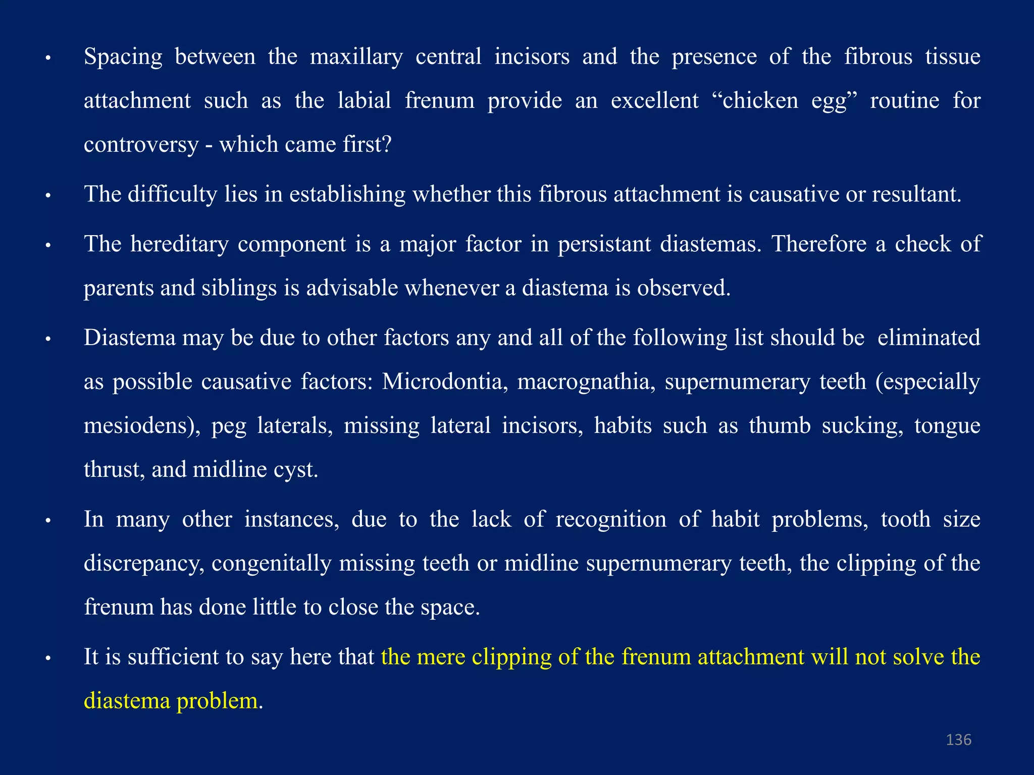 136
• Spacing between the maxillary central incisors and the presence of the fibrous tissue
attachment such as the labial frenum provide an excellent “chicken egg” routine for
controversy - which came first?
• The difficulty lies in establishing whether this fibrous attachment is causative or resultant.
• The hereditary component is a major factor in persistant diastemas. Therefore a check of
parents and siblings is advisable whenever a diastema is observed.
• Diastema may be due to other factors any and all of the following list should be eliminated
as possible causative factors: Microdontia, macrognathia, supernumerary teeth (especially
mesiodens), peg laterals, missing lateral incisors, habits such as thumb sucking, tongue
thrust, and midline cyst.
• In many other instances, due to the lack of recognition of habit problems, tooth size
discrepancy, congenitally missing teeth or midline supernumerary teeth, the clipping of the
frenum has done little to close the space.
• It is sufficient to say here that the mere clipping of the frenum attachment will not solve the
diastema problem.
 