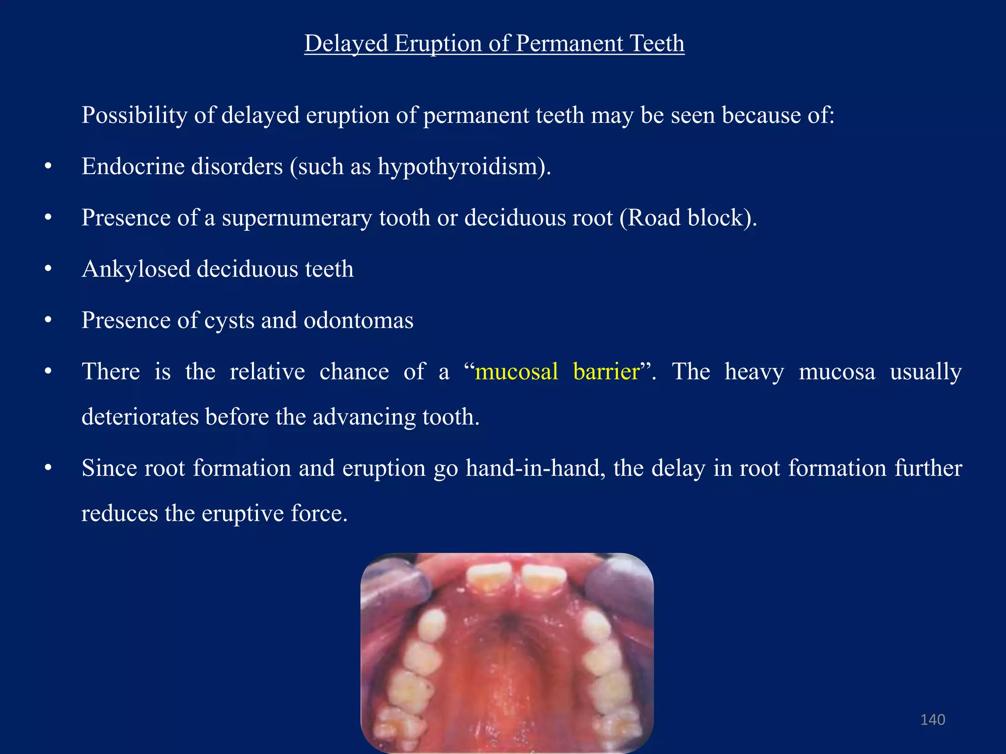 Delayed Eruption of Permanent Teeth
Possibility of delayed eruption of permanent teeth may be seen because of:
• Endocrine disorders (such as hypothyroidism).
• Presence of a supernumerary tooth or deciduous root (Road block).
• Ankylosed deciduous teeth
• Presence of cysts and odontomas
• There is the relative chance of a “mucosal barrier”. The heavy mucosa usually
deteriorates before the advancing tooth.
• Since root formation and eruption go hand-in-hand, the delay in root formation further
reduces the eruptive force.
140
 
