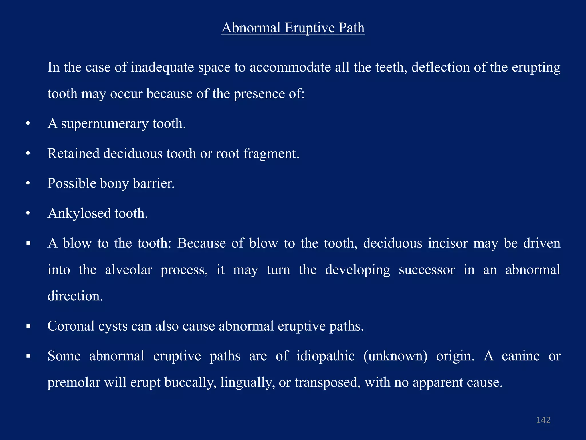 Abnormal Eruptive Path
In the case of inadequate space to accommodate all the teeth, deflection of the erupting
tooth may occur because of the presence of:
• A supernumerary tooth.
• Retained deciduous tooth or root fragment.
• Possible bony barrier.
• Ankylosed tooth.
 A blow to the tooth: Because of blow to the tooth, deciduous incisor may be driven
into the alveolar process, it may turn the developing successor in an abnormal
direction.
 Coronal cysts can also cause abnormal eruptive paths.
 Some abnormal eruptive paths are of idiopathic (unknown) origin. A canine or
premolar will erupt buccally, lingually, or transposed, with no apparent cause.
142
 
