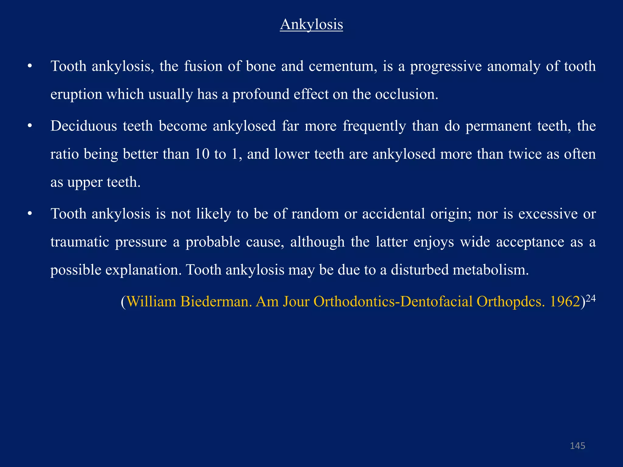 Ankylosis
• Tooth ankylosis, the fusion of bone and cementum, is a progressive anomaly of tooth
eruption which usually has a profound effect on the occlusion.
• Deciduous teeth become ankylosed far more frequently than do permanent teeth, the
ratio being better than 10 to 1, and lower teeth are ankylosed more than twice as often
as upper teeth.
• Tooth ankylosis is not likely to be of random or accidental origin; nor is excessive or
traumatic pressure a probable cause, although the latter enjoys wide acceptance as a
possible explanation. Tooth ankylosis may be due to a disturbed metabolism.
(William Biederman. Am Jour Orthodontics-Dentofacial Orthopdcs. 1962)24
145
 