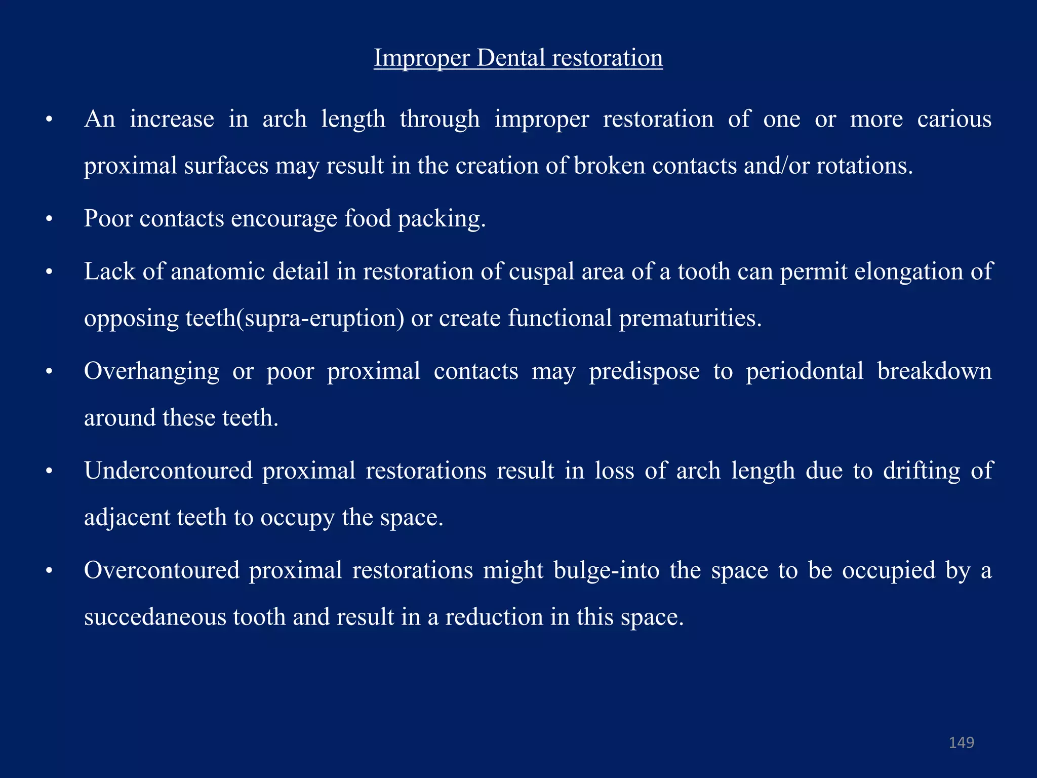 Improper Dental restoration
• An increase in arch length through improper restoration of one or more carious
proximal surfaces may result in the creation of broken contacts and/or rotations.
• Poor contacts encourage food packing.
• Lack of anatomic detail in restoration of cuspal area of a tooth can permit elongation of
opposing teeth(supra-eruption) or create functional prematurities.
• Overhanging or poor proximal contacts may predispose to periodontal breakdown
around these teeth.
• Undercontoured proximal restorations result in loss of arch length due to drifting of
adjacent teeth to occupy the space.
• Overcontoured proximal restorations might bulge-into the space to be occupied by a
succedaneous tooth and result in a reduction in this space.
149
 