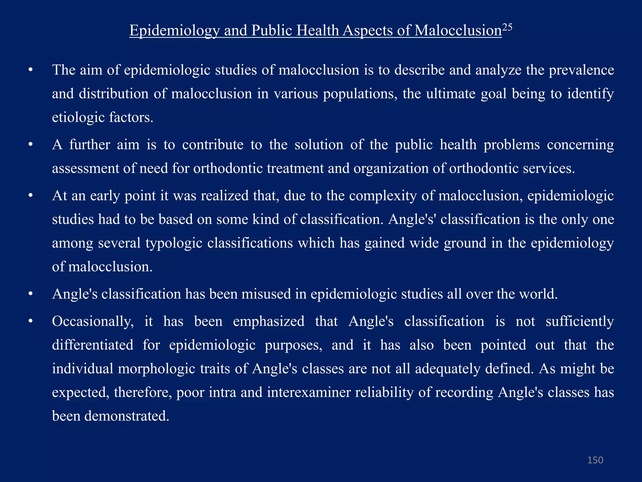 Epidemiology and Public Health Aspects of Malocclusion25
• The aim of epidemiologic studies of malocclusion is to describe and analyze the prevalence
and distribution of malocclusion in various populations, the ultimate goal being to identify
etiologic factors.
• A further aim is to contribute to the solution of the public health problems concerning
assessment of need for orthodontic treatment and organization of orthodontic services.
• At an early point it was realized that, due to the complexity of malocclusion, epidemiologic
studies had to be based on some kind of classification. Angle's' classification is the only one
among several typologic classifications which has gained wide ground in the epidemiology
of malocclusion.
• Angle's classification has been misused in epidemiologic studies all over the world.
• Occasionally, it has been emphasized that Angle's classification is not sufficiently
differentiated for epidemiologic purposes, and it has also been pointed out that the
individual morphologic traits of Angle's classes are not all adequately defined. As might be
expected, therefore, poor intra and interexaminer reliability of recording Angle's classes has
been demonstrated.
150
 