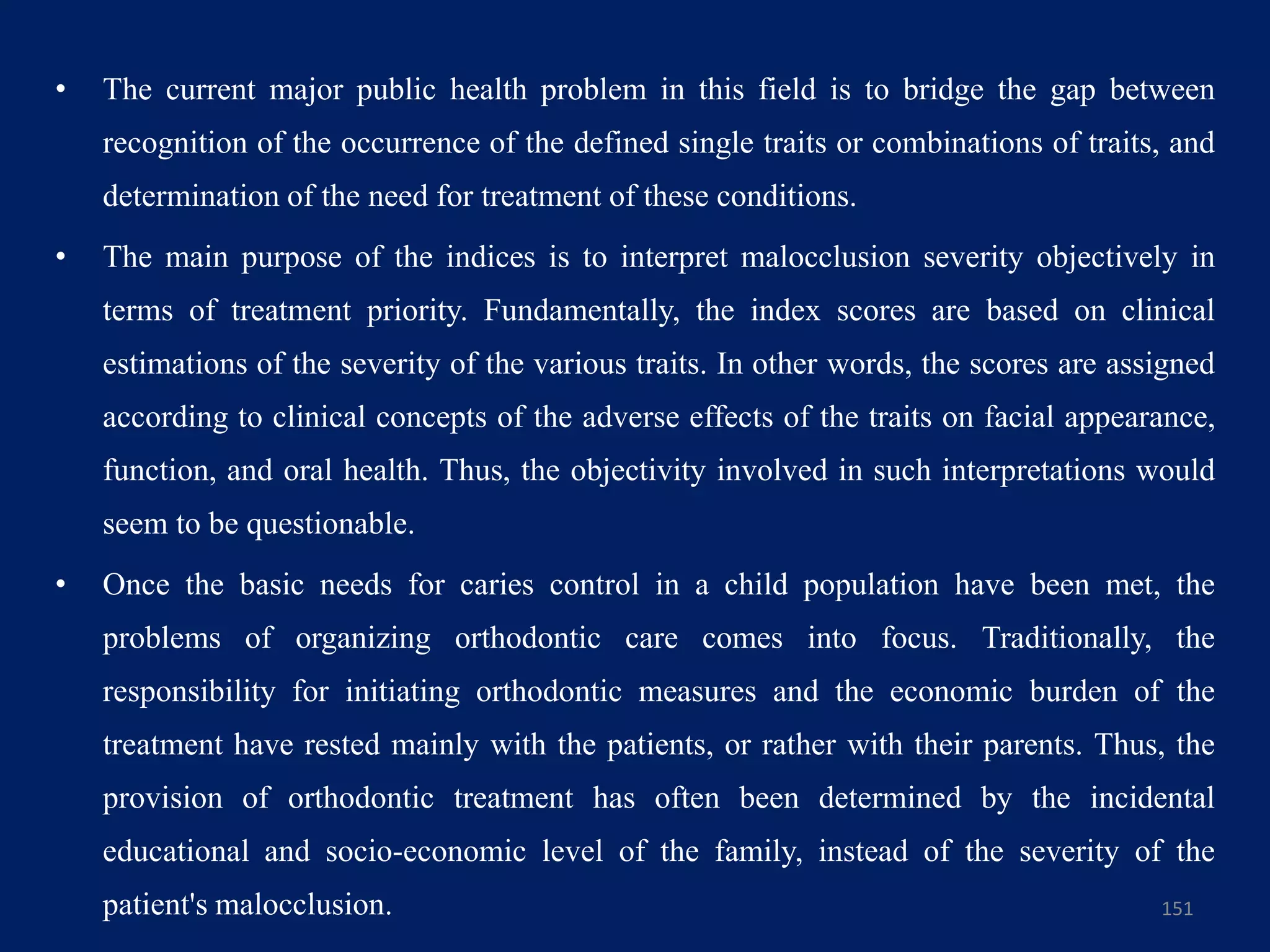 • The current major public health problem in this field is to bridge the gap between
recognition of the occurrence of the defined single traits or combinations of traits, and
determination of the need for treatment of these conditions.
• The main purpose of the indices is to interpret malocclusion severity objectively in
terms of treatment priority. Fundamentally, the index scores are based on clinical
estimations of the severity of the various traits. In other words, the scores are assigned
according to clinical concepts of the adverse effects of the traits on facial appearance,
function, and oral health. Thus, the objectivity involved in such interpretations would
seem to be questionable.
• Once the basic needs for caries control in a child population have been met, the
problems of organizing orthodontic care comes into focus. Traditionally, the
responsibility for initiating orthodontic measures and the economic burden of the
treatment have rested mainly with the patients, or rather with their parents. Thus, the
provision of orthodontic treatment has often been determined by the incidental
educational and socio-economic level of the family, instead of the severity of the
patient's malocclusion. 151
 