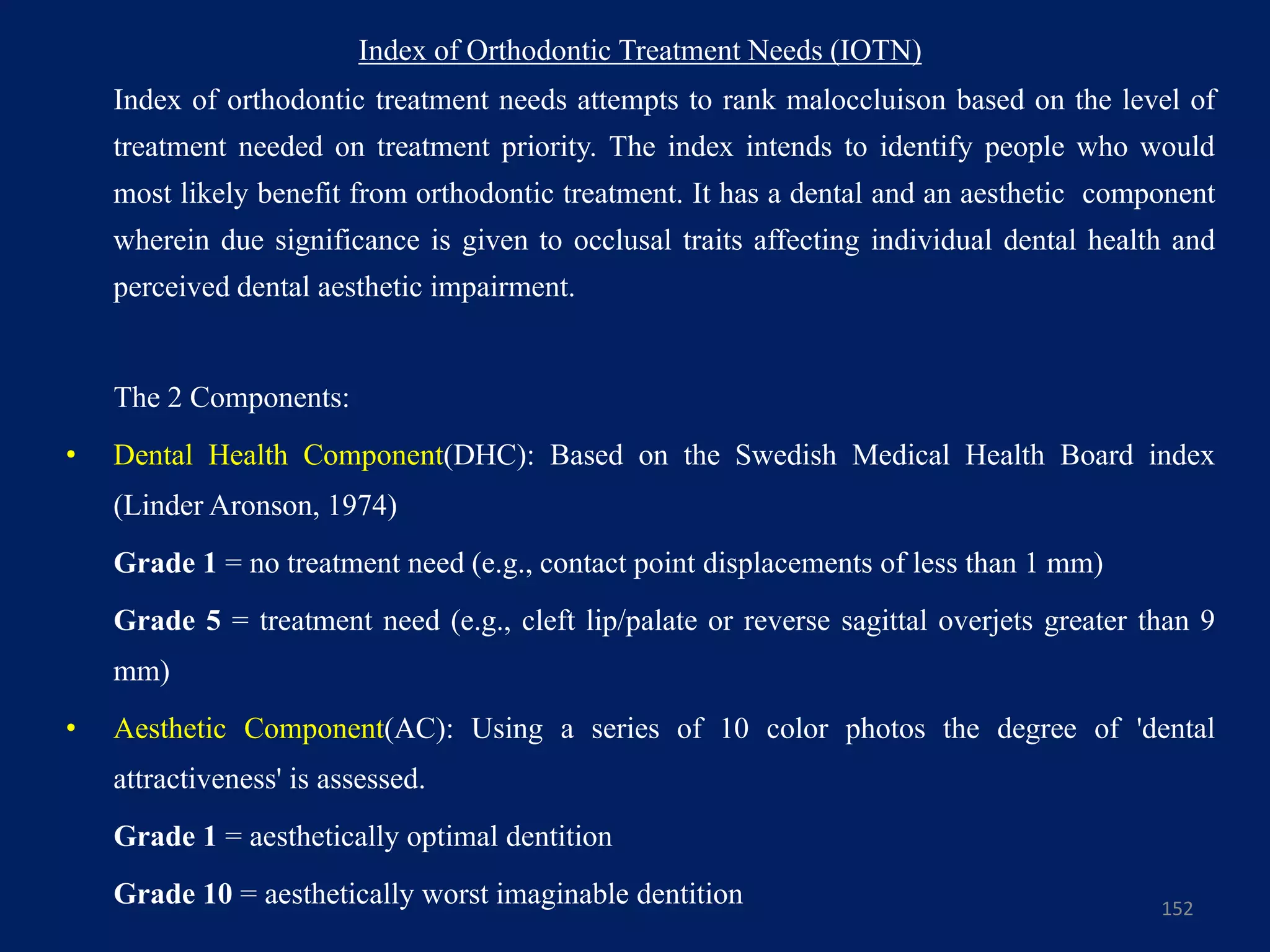 Index of Orthodontic Treatment Needs (IOTN)
Index of orthodontic treatment needs attempts to rank maloccluison based on the level of
treatment needed on treatment priority. The index intends to identify people who would
most likely benefit from orthodontic treatment. It has a dental and an aesthetic component
wherein due significance is given to occlusal traits affecting individual dental health and
perceived dental aesthetic impairment.
The 2 Components:
• Dental Health Component(DHC): Based on the Swedish Medical Health Board index
(Linder Aronson, 1974)
Grade 1 = no treatment need (e.g., contact point displacements of less than 1 mm)
Grade 5 = treatment need (e.g., cleft lip/palate or reverse sagittal overjets greater than 9
mm)
• Aesthetic Component(AC): Using a series of 10 color photos the degree of 'dental
attractiveness' is assessed.
Grade 1 = aesthetically optimal dentition
Grade 10 = aesthetically worst imaginable dentition 152
 
