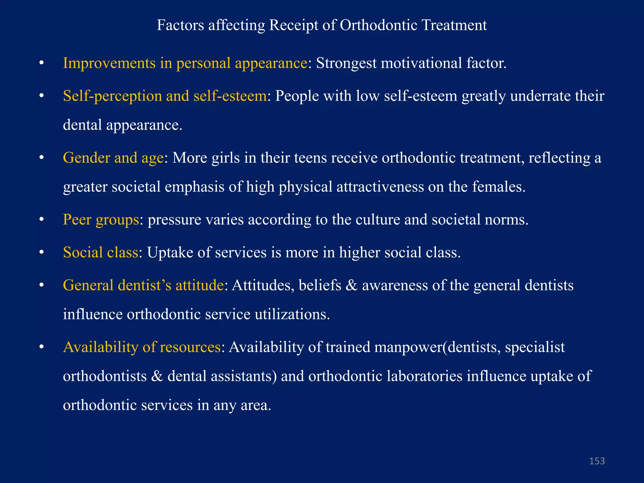 Factors affecting Receipt of Orthodontic Treatment
• Improvements in personal appearance: Strongest motivational factor.
• Self-perception and self-esteem: People with low self-esteem greatly underrate their
dental appearance.
• Gender and age: More girls in their teens receive orthodontic treatment, reflecting a
greater societal emphasis of high physical attractiveness on the females.
• Peer groups: pressure varies according to the culture and societal norms.
• Social class: Uptake of services is more in higher social class.
• General dentist’s attitude: Attitudes, beliefs & awareness of the general dentists
influence orthodontic service utilizations.
• Availability of resources: Availability of trained manpower(dentists, specialist
orthodontists & dental assistants) and orthodontic laboratories influence uptake of
orthodontic services in any area.
153
 