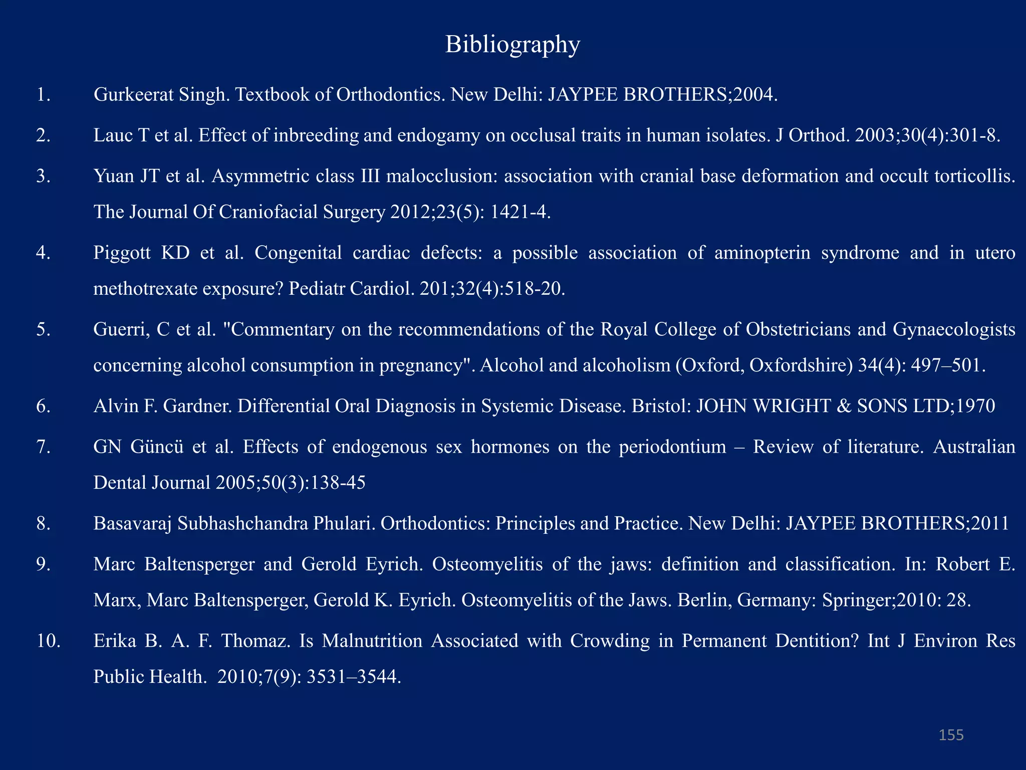 Bibliography
1. Gurkeerat Singh. Textbook of Orthodontics. New Delhi: JAYPEE BROTHERS;2004.
2. Lauc T et al. Effect of inbreeding and endogamy on occlusal traits in human isolates. J Orthod. 2003;30(4):301-8.
3. Yuan JT et al. Asymmetric class III malocclusion: association with cranial base deformation and occult torticollis.
The Journal Of Craniofacial Surgery 2012;23(5): 1421-4.
4. Piggott KD et al. Congenital cardiac defects: a possible association of aminopterin syndrome and in utero
methotrexate exposure? Pediatr Cardiol. 201;32(4):518-20.
5. Guerri, C et al. "Commentary on the recommendations of the Royal College of Obstetricians and Gynaecologists
concerning alcohol consumption in pregnancy". Alcohol and alcoholism (Oxford, Oxfordshire) 34(4): 497–501.
6. Alvin F. Gardner. Differential Oral Diagnosis in Systemic Disease. Bristol: JOHN WRIGHT & SONS LTD;1970
7. GN Güncü et al. Effects of endogenous sex hormones on the periodontium – Review of literature. Australian
Dental Journal 2005;50(3):138-45
8. Basavaraj Subhashchandra Phulari. Orthodontics: Principles and Practice. New Delhi: JAYPEE BROTHERS;2011
9. Marc Baltensperger and Gerold Eyrich. Osteomyelitis of the jaws: definition and classification. In: Robert E.
Marx, Marc Baltensperger, Gerold K. Eyrich. Osteomyelitis of the Jaws. Berlin, Germany: Springer;2010: 28.
10. Erika B. A. F. Thomaz. Is Malnutrition Associated with Crowding in Permanent Dentition? Int J Environ Res
Public Health. 2010;7(9): 3531–3544.
155
 