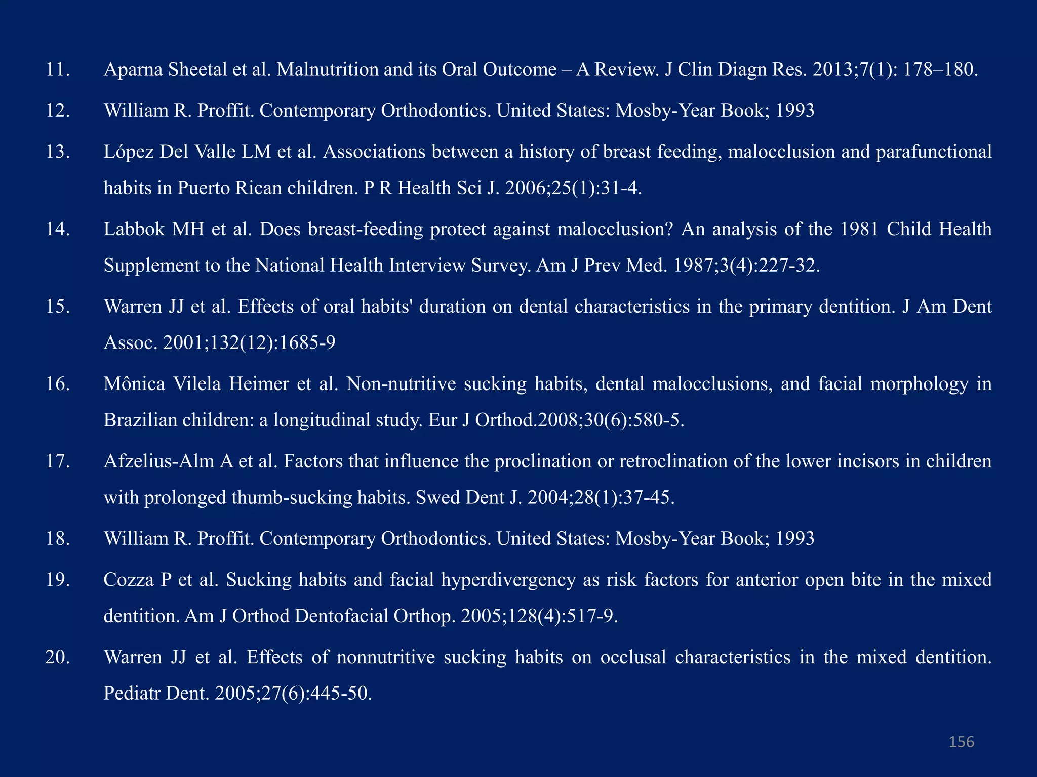 11. Aparna Sheetal et al. Malnutrition and its Oral Outcome – A Review. J Clin Diagn Res. 2013;7(1): 178–180.
12. William R. Proffit. Contemporary Orthodontics. United States: Mosby-Year Book; 1993
13. López Del Valle LM et al. Associations between a history of breast feeding, malocclusion and parafunctional
habits in Puerto Rican children. P R Health Sci J. 2006;25(1):31-4.
14. Labbok MH et al. Does breast-feeding protect against malocclusion? An analysis of the 1981 Child Health
Supplement to the National Health Interview Survey. Am J Prev Med. 1987;3(4):227-32.
15. Warren JJ et al. Effects of oral habits' duration on dental characteristics in the primary dentition. J Am Dent
Assoc. 2001;132(12):1685-9
16. Mônica Vilela Heimer et al. Non-nutritive sucking habits, dental malocclusions, and facial morphology in
Brazilian children: a longitudinal study. Eur J Orthod.2008;30(6):580-5.
17. Afzelius-Alm A et al. Factors that influence the proclination or retroclination of the lower incisors in children
with prolonged thumb-sucking habits. Swed Dent J. 2004;28(1):37-45.
18. William R. Proffit. Contemporary Orthodontics. United States: Mosby-Year Book; 1993
19. Cozza P et al. Sucking habits and facial hyperdivergency as risk factors for anterior open bite in the mixed
dentition. Am J Orthod Dentofacial Orthop. 2005;128(4):517-9.
20. Warren JJ et al. Effects of nonnutritive sucking habits on occlusal characteristics in the mixed dentition.
Pediatr Dent. 2005;27(6):445-50.
156
 