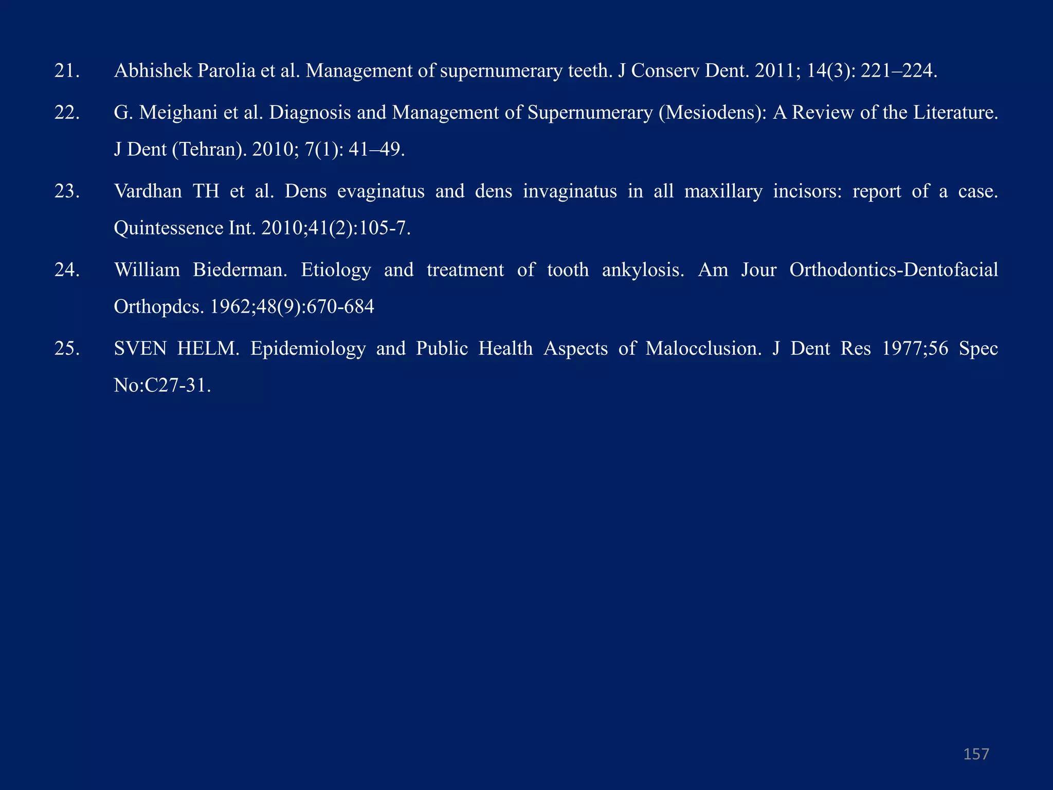 21. Abhishek Parolia et al. Management of supernumerary teeth. J Conserv Dent. 2011; 14(3): 221–224.
22. G. Meighani et al. Diagnosis and Management of Supernumerary (Mesiodens): A Review of the Literature.
J Dent (Tehran). 2010; 7(1): 41–49.
23. Vardhan TH et al. Dens evaginatus and dens invaginatus in all maxillary incisors: report of a case.
Quintessence Int. 2010;41(2):105-7.
24. William Biederman. Etiology and treatment of tooth ankylosis. Am Jour Orthodontics-Dentofacial
Orthopdcs. 1962;48(9):670-684
25. SVEN HELM. Epidemiology and Public Health Aspects of Malocclusion. J Dent Res 1977;56 Spec
No:C27-31.
157
 
