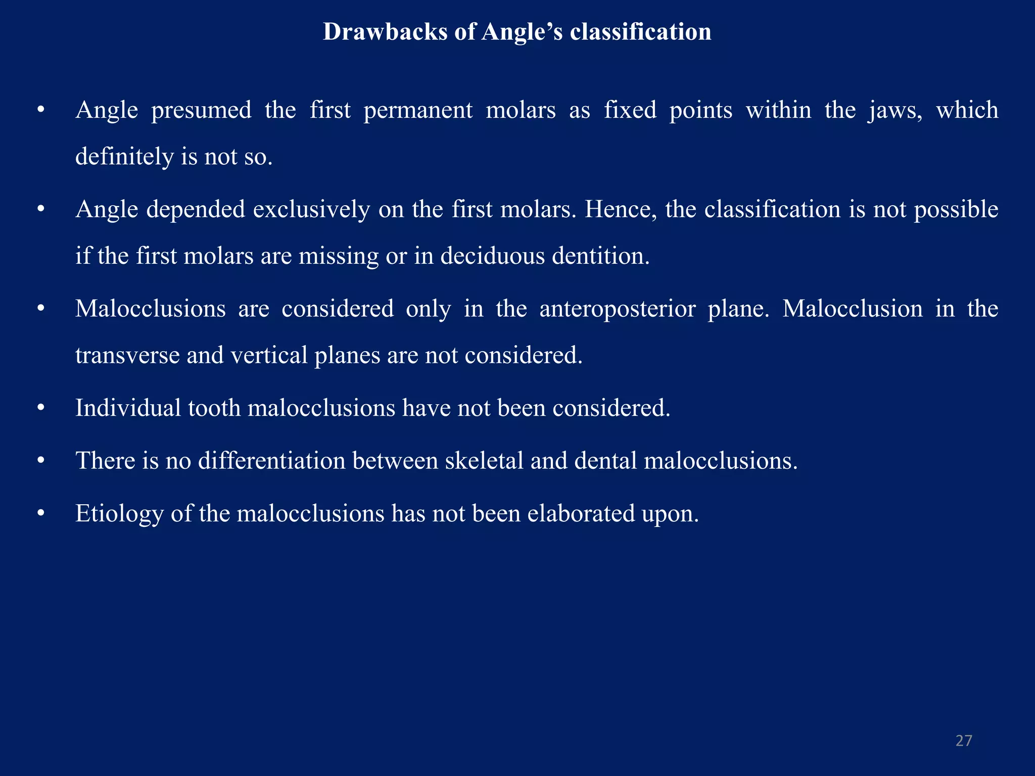 Drawbacks of Angle’s classification
• Angle presumed the first permanent molars as fixed points within the jaws, which
definitely is not so.
• Angle depended exclusively on the first molars. Hence, the classification is not possible
if the first molars are missing or in deciduous dentition.
• Malocclusions are considered only in the anteroposterior plane. Malocclusion in the
transverse and vertical planes are not considered.
• Individual tooth malocclusions have not been considered.
• There is no differentiation between skeletal and dental malocclusions.
• Etiology of the malocclusions has not been elaborated upon.
27
 