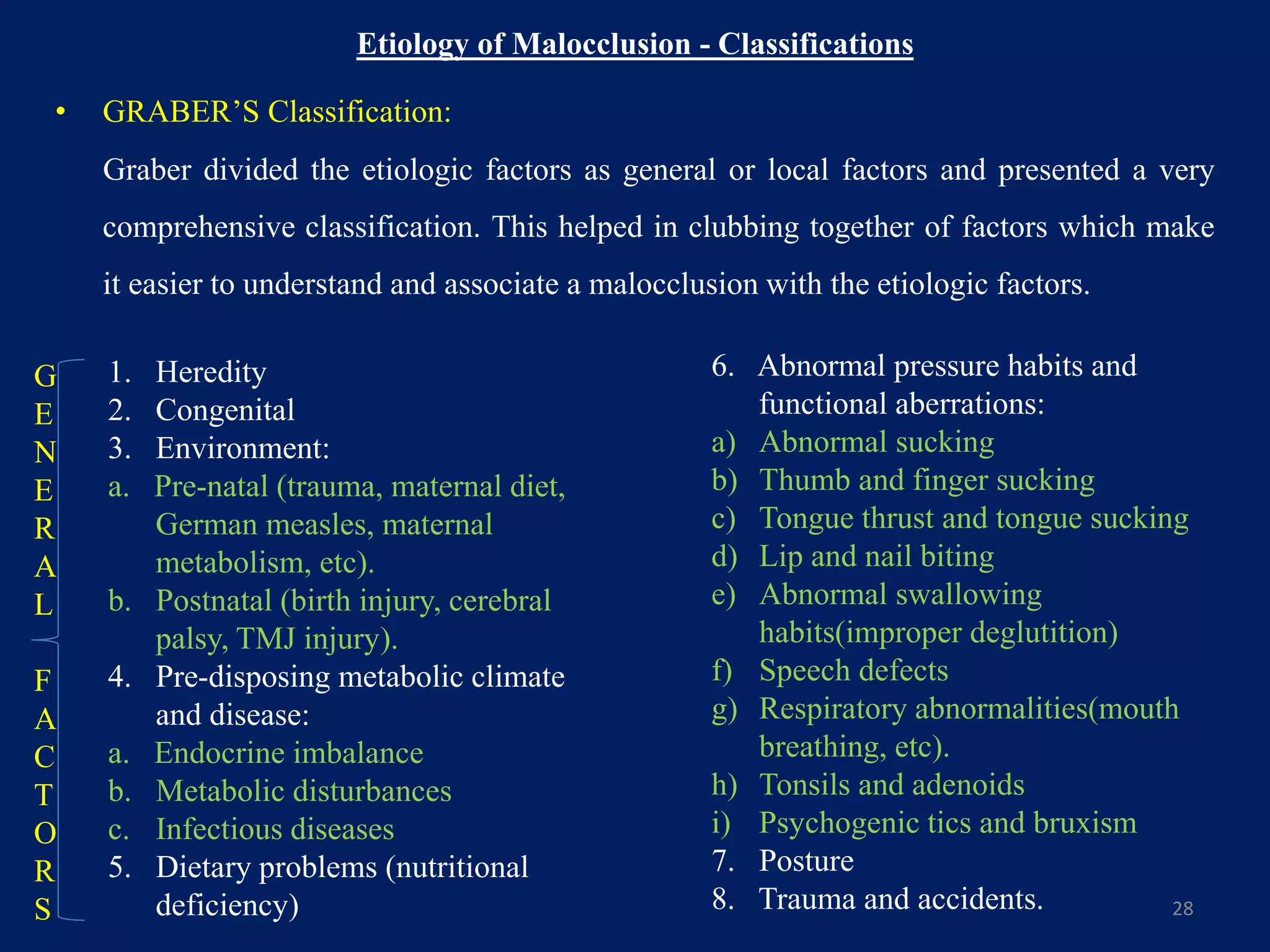 Etiology of Malocclusion - Classifications
• GRABER’S Classification:
Graber divided the etiologic factors as general or local factors and presented a very
comprehensive classification. This helped in clubbing together of factors which make
it easier to understand and associate a malocclusion with the etiologic factors.
28
1. Heredity
2. Congenital
3. Environment:
a. Pre-natal (trauma, maternal diet,
German measles, maternal
metabolism, etc).
b. Postnatal (birth injury, cerebral
palsy, TMJ injury).
4. Pre-disposing metabolic climate
and disease:
a. Endocrine imbalance
b. Metabolic disturbances
c. Infectious diseases
5. Dietary problems (nutritional
deficiency)
6. Abnormal pressure habits and
functional aberrations:
a) Abnormal sucking
b) Thumb and finger sucking
c) Tongue thrust and tongue sucking
d) Lip and nail biting
e) Abnormal swallowing
habits(improper deglutition)
f) Speech defects
g) Respiratory abnormalities(mouth
breathing, etc).
h) Tonsils and adenoids
i) Psychogenic tics and bruxism
7. Posture
8. Trauma and accidents.
G
E
N
E
R
A
L
F
A
C
T
O
R
S
 